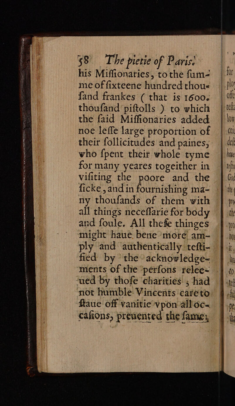 “3 cee SO RE Lie 7 en rf Mee EE, = ag Pe ca LEE RL ECE, “Bea EASE OIE Dir, EBS a ia : = his Miffionaties, tothe fum- me of fixteene hundred thous fand frankes ( that is 1600. thoufand piftolls } to which the faid Miffionaries added noe leffe large proportion of their follicitudes and paines, who fpent their whole tyme for many yeares togeither in vifiting the poore and the ficke, and in fournishing ma- ny thoufands of them with all things neceffarie for body and foule. All thefe thinges might haue. bene’ more am- ply and authentically tefti- fied by the acknowledge- ments of the “perfons relee~ not humble: Vincents’ careto ftaue off vanitie vpon alloc cafions, prevented the fame;