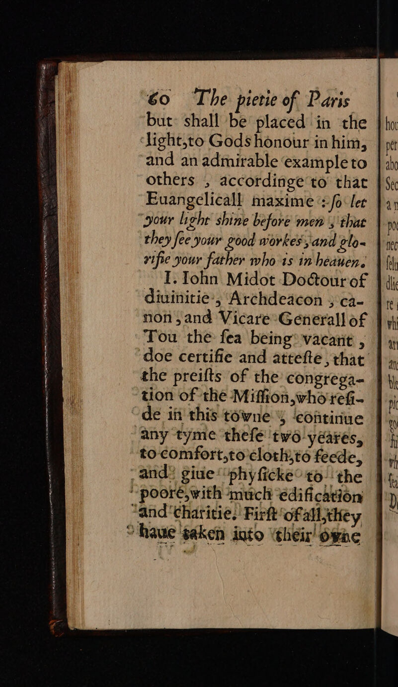 but: shall be placed in the ‘Jight,to Gods honour in him, | and an admirable example to others , accordinge to that Euangelicall maxime ‘+o ler | “gour light shine before men ; that they fee your Lood workes', and ¢lo- vifie your father who 1s in heauen. | I. John Midot DoGourof | diuinitie ‘5 Archdeacon 5 ca- non, and Vicare-Generall of | Tou the fea being® vacant , doe certifie and attefte , that the preifts of the congrega- tion of the Miffion,who+reG- de in this towne 4 ‘continue ‘any tyme thefé ‘two yeares, to-comfort,to clotl,to feede, and: giule‘“phyficke° to. the poor, with much ‘edification — “and'chatitie, Firft‘ofall;they ” Raue saken into ‘their! one |
