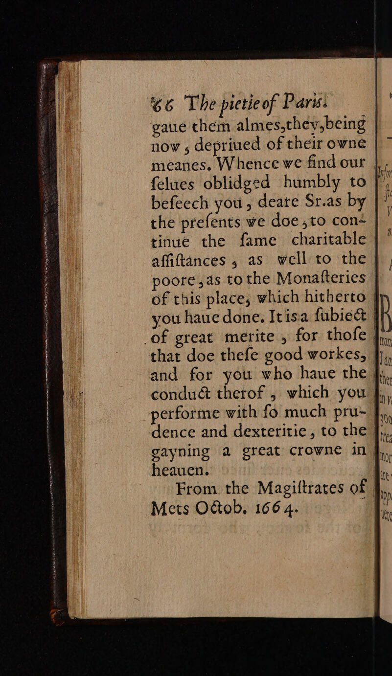 gaue them almes,they,being | now ; depriued of their owne | meanes. Whence we find our | felues oblidged humbly to |) befeech you , deare Sr.as by | i the prefents we doe ,to con+ | tinue the fame charitable | affiftances , as well to the } poore ,as tothe Monatteries | of this place, which hitherto you haue done. Itisa fubiect } of great merite , for thofe | and for you who haue the fy. condué therof , which you }; performe with fo much pru-_ dence and dexteritie, to the },,. gayning a great crowne in j,, heauen. | From the Magiftrates of. Mets OGob. 166 4. a wot tian ts Se nee