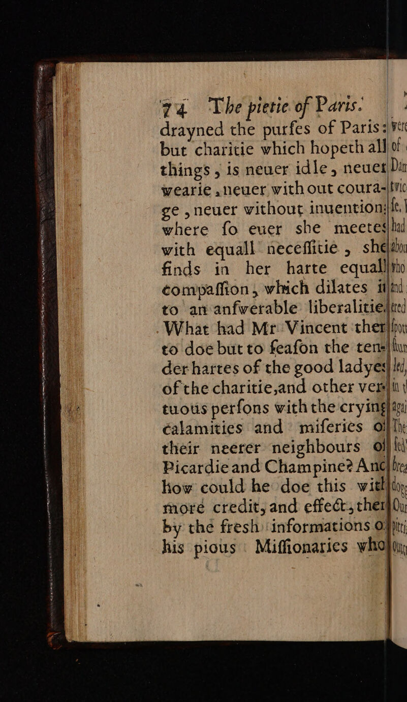 2 scp eres RED ER Tim Nim Hy etn EE RMS (ire LE Beep ge gOS ERY OL iAP mT hf a TO Se E drayned the purfes of Paris: ¥i but charitie which hopeth allo. things , is neuer idle, neuer Din wearie ,neuer with out coura-|tvic ge ,neuer without inuentionj{t. where fo euer she meeteslui with equall neceffitie , sheain finds in her harte equall}tho compaffion, which dilates itn to an anfwerable liberalitie,|ted What had Mr: Vincent ‘ther by to doe but to feafon the tens} hu der hartes of the good ladyes| ki of the charitie,and other veri | tuotis perfons with the crying) im calamities and miferics oifl their neerer neighbours of} fe) Picardie and Champine? Anc bre how could he doe this with}t, more credit, and effeét, ther} (y by the fresh informations ofp his pious | Miffionaries who)q,