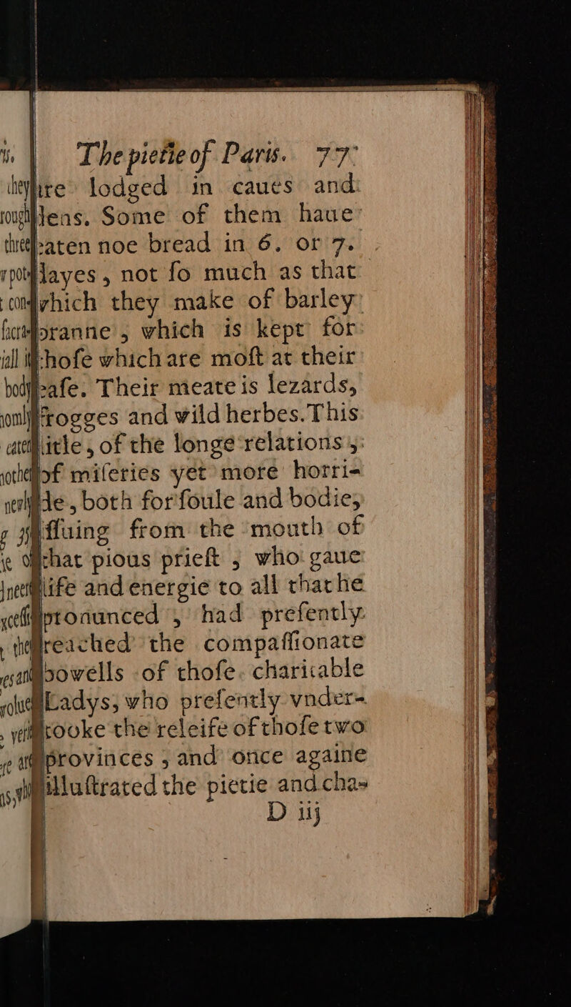 | heyy rough a | cmvhich they make of barley: fcrforanne , which is kept for ill }-hofe which are moft at their bodj-afe. Their meate is lezards, oulfrogges and wild herbes. This ‘attiitle, of the longe‘relations 5: uthtlof miferies yet more horri- He , both for'foule and bodie; (fluing from the mouth of ¢ Othat pious prieft 5 who gaue ieetmlife and energie to all tharhe celijptonunced , had prefently. thireached the compafiionate esa sowells of thofe. charicable pugiladyss who prefently vnoder= . yi@cooke the releife of thofe two ( s@eprovinces ; and’ once againe siptlluttraced the pietie and.chas L Dj | The pietie of Paris. 77° ire lodged in caues and leas. Some of them haue