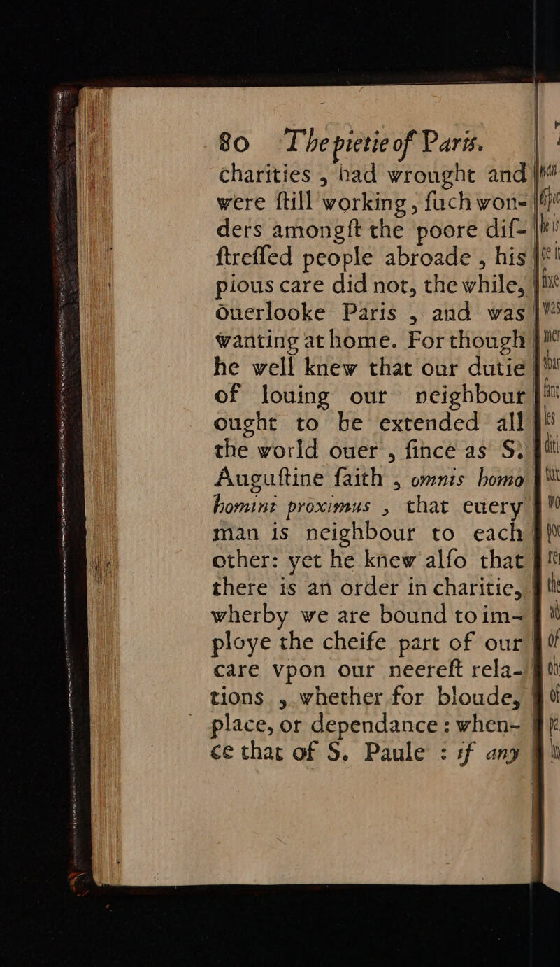 | { | | | p 80 Thepietieof Pars. | - charities , bad wrought and were {till working , fuch won- 16 ders amongft the poore dif- tho ftreffed people abroade , his }*! pious care did not, the while, }h* Ouerlooke Paris , and was |™ wanting at home. For though }™ he well knew that our dutie }™ of louing our neighbour jit ought to be extended all ls the world ouer’, fince as S. pit Auguttine faith , omnis homo homint proximus , that euery man is neighbour to each &gt; other: yet he knew alfo that J there is an order in charitie, } wherby we are bound toim= ploye the cheife part of our. care vpon our neereft rela- 90 tions , whether for bloude, ¥ place, or dependance : when~_ ce that of S. Paule : if ang : k | 1