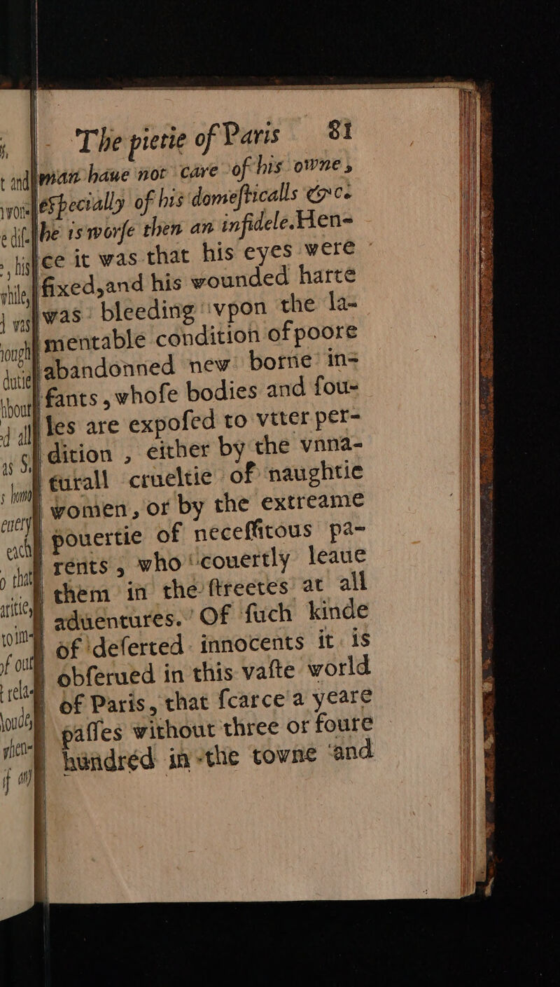 iman baue not care of his owne » eSpecally o his domefticalls Cee (ibe rs worfe then an infidele. Hen tee it was that his eyes were ifixed,and his wounded harte iwas: bleeding ‘vpon the la- i mentable condition of poore “Vabandonned nev. borne’ in- fants , whofe bodies and fou- Yes are expofed to vtter per- ‘dition , either by the vnna- i furall crueltie of naughtie ‘women, or by the extreame | pouertie of neceffitous pa- rents, who ‘covertly leaue p them in the’ftreetes at all | aduentures. Of fuch kinde § of ‘deferted innocents it is | obferued in this vafte world | of Paris, that {carce a yeare paffes without three or foure hindréd in-the towne ‘and.