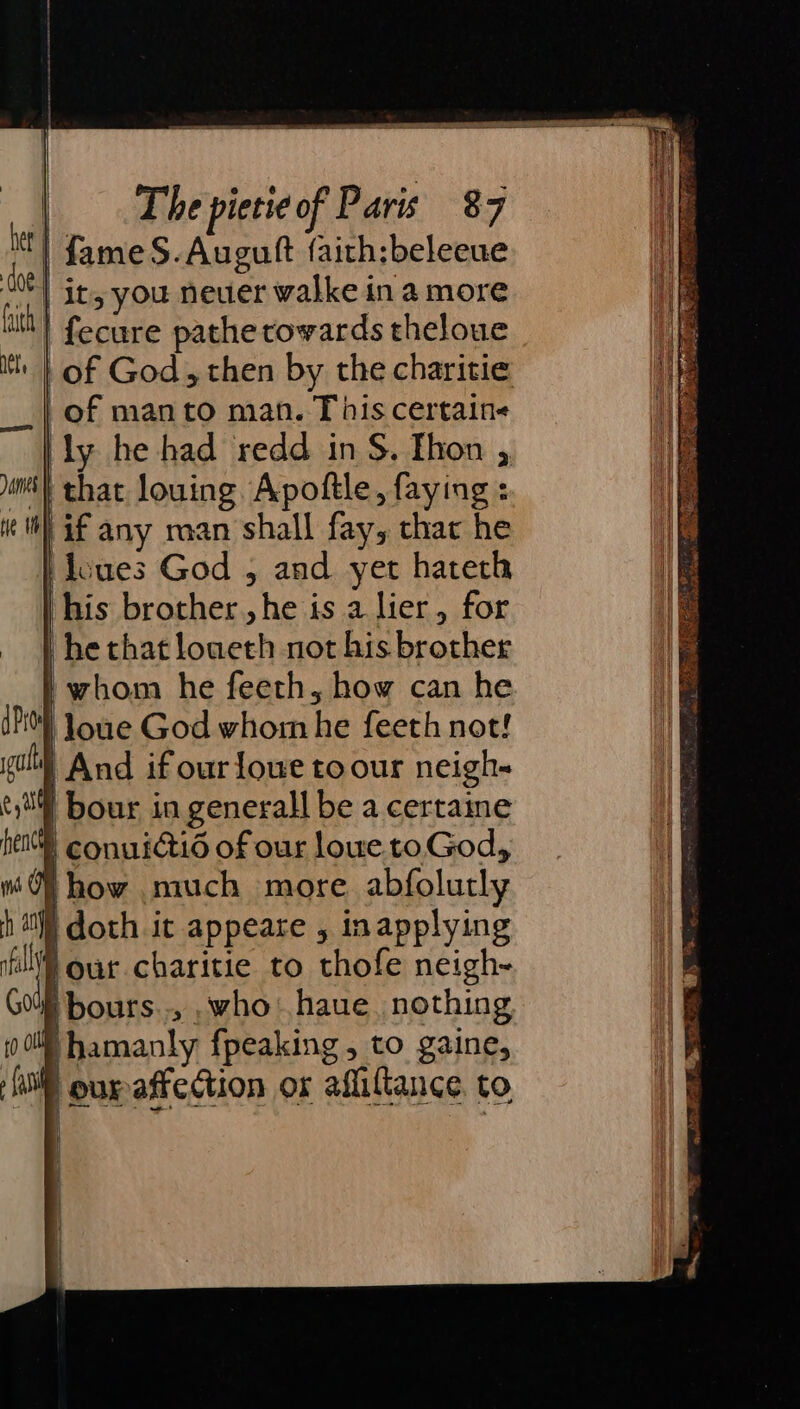 | fame S.Auguit {aith:beleeue | it, you neuer walke in a more | fecure pathe cowards theloue | of God, then by the charitie of man to man. This certain« ly he had redd in S. Thon , ‘! that louing. Apoftle, faying : if any man shall fay, char he ‘doues God , and yet hatech his brother, he is a lier, for he chat loueth not his brother ' whom he feeth, how can he loue God whom he feeth not! | And if our lowe to our neigh- | bour in generall be a certaine * conuicti of our lowe toGod, Hhow much more abfolutly | doth it appeare , inapplying Four charitie to thofe neigh- W bours.., _who: haue. nothing i ihamanly fpeaking , to gaine, eurafiedction or afliltance. to | i