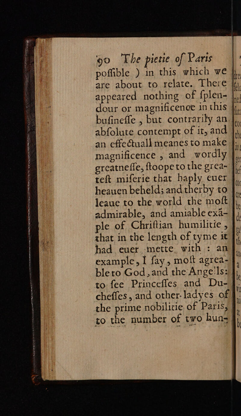 poffible ) in this which we | appeared nothing of {plen- | dour or magnificence in this },, bufinefle , but contrarily an J abfolute contempt of it, and | an effeuall meanes to make |; magnificence , and wordly ereatnefle, ftoope to the grea~ }}, teft miferie that haply euer | heauen beheld; andtherby to } leaue to the world the moft | admirable, and amiable exa- } ple of Chriftian humilitie , } that in the length of tyme it” had ever mette with : an’ example, I fay, moft agrea- blero God, and the Angels: to fee Princefles and Du- J. cheffes, and other-ladyes of the prime nobilitie of Paris, | to the number of two huns