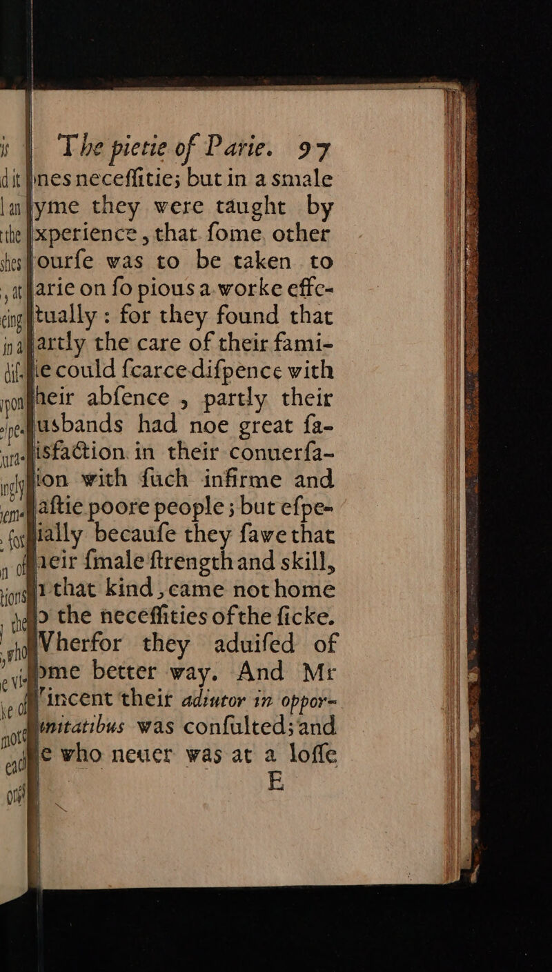 it nes neceffitie; but in a smale lyme they were taught by xperience , that fome, other Jourfe was to be taken to jarie on fo pious a.-worke effe- tually: for they found that artly the care of their fami- i. gve could fcarce.difpence with heir abfence , partly their Jjusbands had noe great fa- isfaction. in their conuerfa- ion with fuch infirme and jaftie poore people ; but efpe- ially becaufe they fawe that eir {male ftrength and skill, 5 y iv that kind ,came not home Vincent their ad:utor in oppor= Memtatibus was confulted; and jee who neuer was at a loffe E