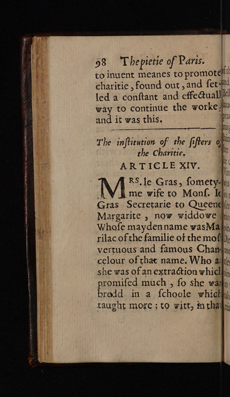 | q 98 ‘Thepietie of Paris. | to inuent meanes to nfomotatt charitie , found out,and fer 40 led a conftant and cffeatualll way to continue the worke/ and it was this. The inftirution of the f ers a) the Charitie. | ARTICLEXIV. ff M RS. Je Gras, fometyd f me wife to “Mang. Ich Gras Secretarie to Queen; Margarite , now widdowe } Whofe mayden name wasMa}j rilac of the familie of the mofi}}) vertuous and famous Chandy, celour of chat name. Who aiht) she was ofan extraction whicl a promifed mich , fo she wail bredd in a fchonle which nk taught more ; to witt, in rh ni caer paras enrer S