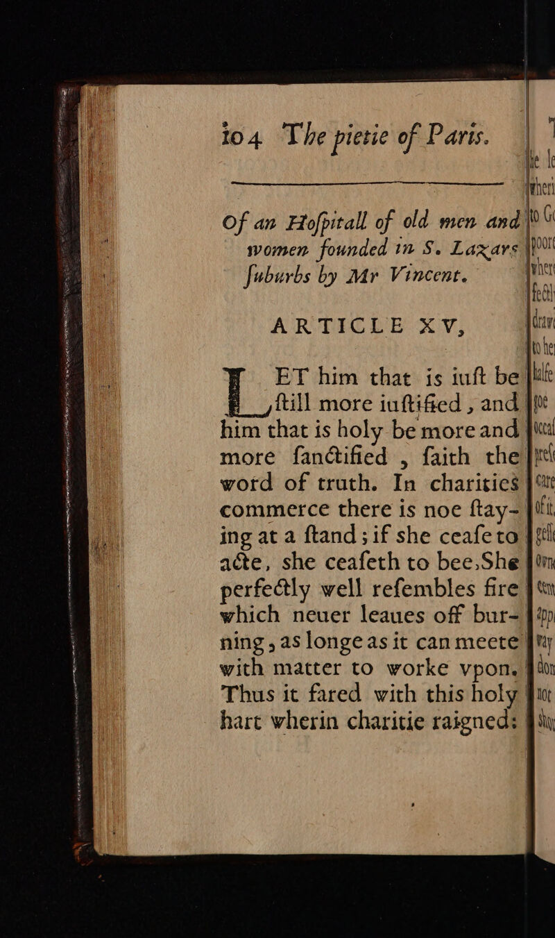 ! Of an Fofpitall of old men and) women founded in S. Laxars | fuburbs by Mr Vincent. jen ARTICLE XV, ET him that is iuft be lil ftill more iuftified , and }f0t him that is holy be more and Jit more fandtified , faith the Jit! word of truth. In charities | commerce there is noe ftay- }fi ing at a ftand; if she ceafeto Jf acte, she ceafeth to bee, She fim perfectly well refembles fire ] tn which neuer leaues off bur= | ning, as longe as it canmeete JM with matter to worke vpon, §é0 Thus it fared with this holy iu hart wherin charitie raigneds Ji,