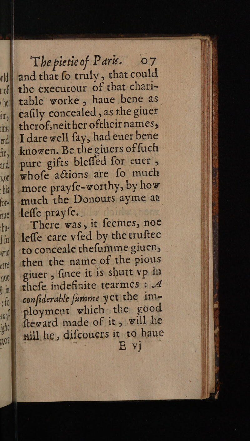 land that fo truly, that could | the execucour of that chari- | table worke , haue bene as | eafily concealed, as rhe giuer I dare well fay, had euer bene | knowen. Be the givers offuch | pure gifts bleffed for ecuer , | whofe aétions are fo much more prayfe-worthy, by how | much the Donours ayme at | deffe prayfe.. | There was, it feemes, noe inl Aeffe care vfed by the truftee | to conceale thefumme giuen, then the name of the pious | giuer , fince it is shutt vp in wy thefe indefinite tearmes : 4 confiderable fumme yet the im- ployment which. the good fteward made of it, will he nill he, difcouers it to hauc Aa cet) ae