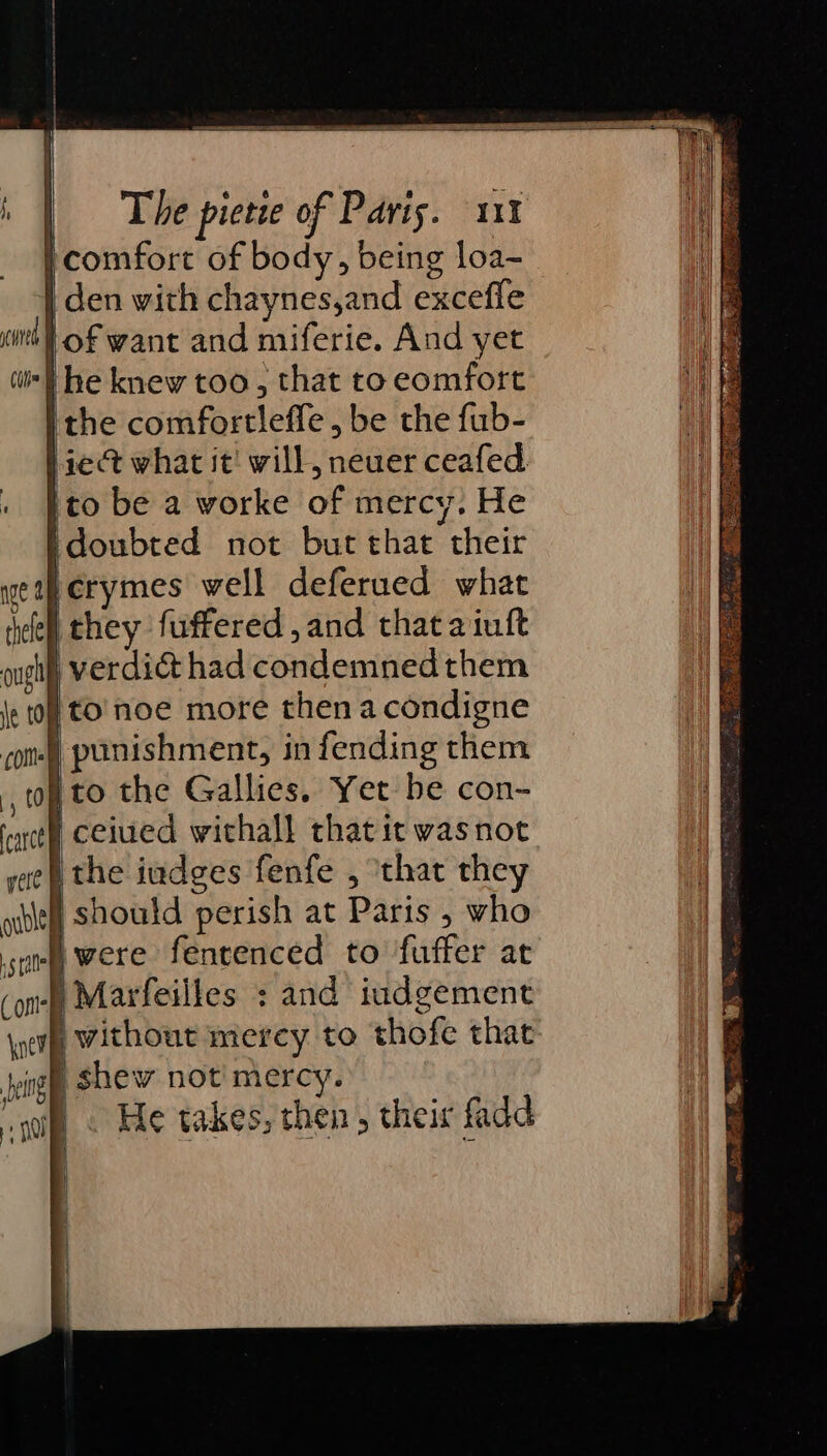 | comfort of body, being loa- | den with chaynes,and excefle fof want and miferie. And yet he knew too, that to eomfort ithe comfortleffe, be the fub- ie what it! will, neuer ceafed. 'to be a worke of mercy. He idoubted not but that their erymes well deferued what jthey fuffered, and that aiuft i verdict had condemned them to'noe more thenacondigne ) punishment, in fending them ito the Gallies. Yer be con- | ceiued withall thatit was not ithe iudges fenfe , ‘that they § should perish at Paris , who i) were fencenced to fuffer at ) Marfeilles : and iudgement without mercy to thofe that i shew not’ mercy. i) . He takes, then, their fadd