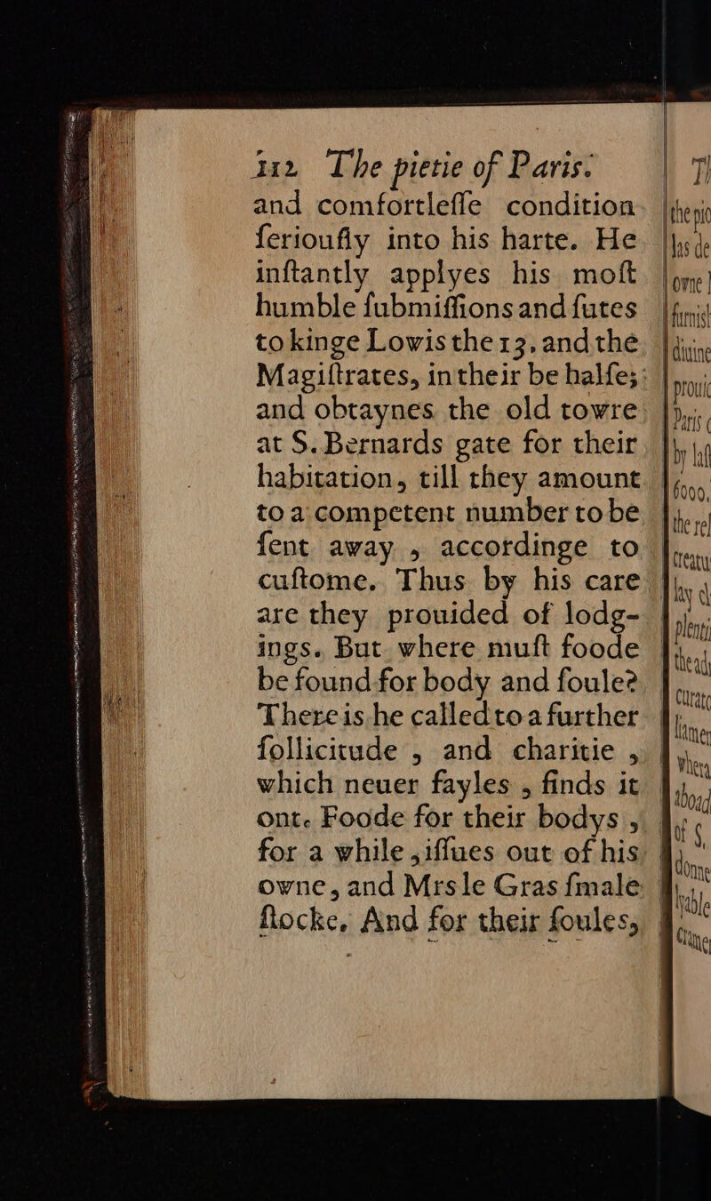 and comfortlefle condition ferioufiy into his harte. He inftantly applyes his moft humble fubmiffions and futes tokinge Lowis the 13, and the and obtaynes the old towre at S. Bernards gate for their habitation, till they amount toa competent number tobe {ent away , accordinge to cuftome. Thus by his care are they prouided of lodg- ings. But. where muft fone be found for body and foule? Thereis he called toa further follicitude , and charitie , which neuer fayles , finds it ont. Foode for their bodys , for a while ,iffues out of his Rocke, And for their foules, | the pt Nas de lovne | | farnst dine | provi fais iby La 1000, ihe rel 1 Creary | ay Ni 1 lent J thead