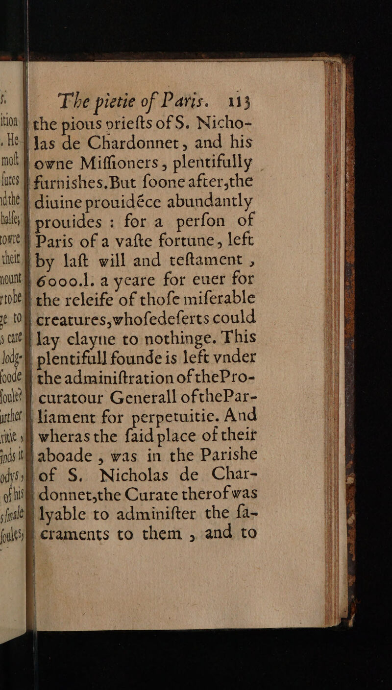 ‘Jas de Chardonnet, and his | owne Miffioners, plentifully | furnishes, But foone after,the | diuine prouidéce abundantly i} prouides : for a perfon of Paris of a vatte fortune, left by laft will and teftament , } 6000.1. a yeare for ever for } the releife of thofe miferable I creatures,whofedeferts could } lay clayne to nothinge. This } plentifall founde is left vnder the adminiftration of thePro- ‘} curatour Generall ofthePar- ‘liament for perpetuitie. And if} wheras the faid place of their § aboade , was in the Parishe bof S. Nicholas de Char- if donnet,the Curate therof was ilyable to adminifter the fa- craments to them , and to