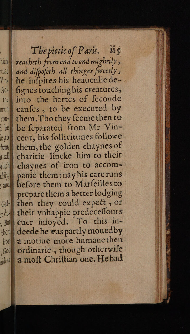 ) reacheth from end toend mightily : at] and difpofeth all chinges fweetly , | he infpires his heauenlie de- | fignes touching his creatures, } into the hartes of feconde caufes , to be executed by 'them.Tho they feemethen to } be feparated from Mr Vin- } cent, his follicitudes followe I them, the golden chaynes of | charitie lincke him to their | chaynes of iron to accom~ hin pantie them: nay his care runs di before them to Marfeillesto | prepare them a better lodging then they could expect , or © their vnhappie predeceflours Feuer inioyed. To this in- | deede he was partly mouedby fa motiue more humanethen | ordinarie , though otherwife ha moft Chriftian one, Hehad