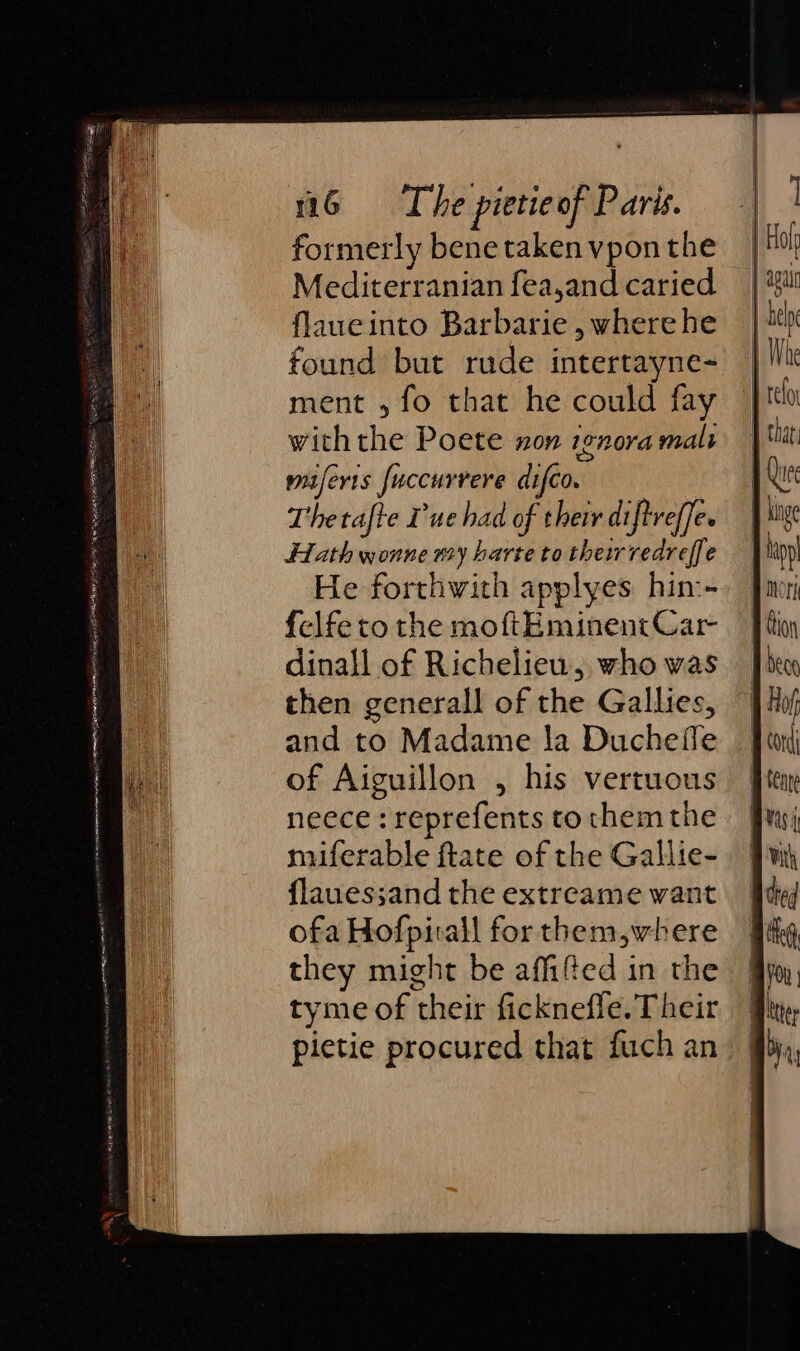 formerly bene taken vpon the Mediterranian fea,and caried flaueinto Barbarie , where he found but rude intertayne- ment 5 fo that he could fay with the Poete non ignora malt maferrs fuccurrere difco. Thetafte ue had of their diftreffee Hath wonne nay harte to their redreffe He forthwith applyes hin:-- felfe to the moftEminent Car dinall of Richelieu, who was then generall of the Gallies, and to Madame la Ducheffe of Aiguillon , his vertuous neece : reprefents to them the miferable ftate of the Gallie- flaues;and the extreame want ofa Hofpirall for them,where they might be affifed in the tyme of their ficknefle. T heir pietie procured that fuch an