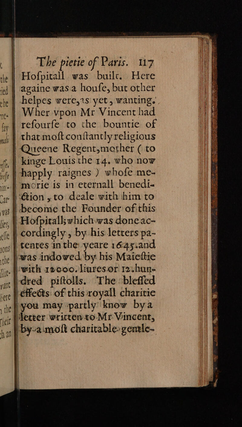 Hofpitall was builc. Here | againe was a houfe, but other | helpes were,1s yet, wanting. | Wher vpon Mr Vincent had | refourfe to the bountie of that moft conftantly religious | Queene Regent,mather ( to | kinge Louis the 14. who now happly raignes ) whofe me- ‘tion , to deale with him to | become the Founder of this | Hofpitall; which was doneac- | cordingly, by his letters pa- | tenres in the: yeare 1645.and “was indowed, by his Maiettie idred piftolls. The bleffed léffeéts: of this royall charitie }you may ‘partly know bya Merter written to Mr Vincent, by-aimolt charitable. gentle- |