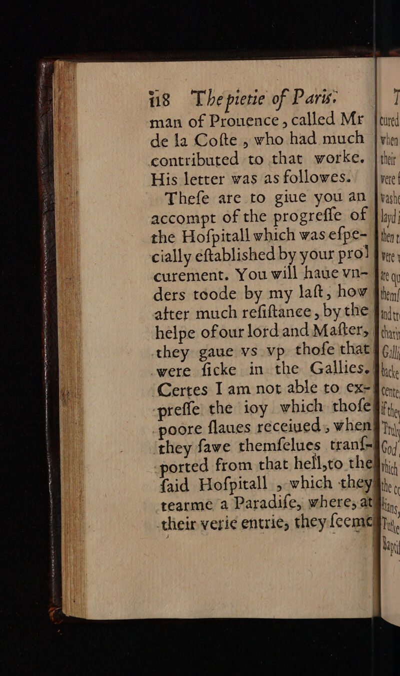 man of Prouence, called Mr | de la Cofte , who had much | yhey contributed to that worke. | thi His letter was as followes. Thefe are to giue you an Jy accompt of the progrefle of | the Hofpitall which was efpe- Ji cially eftablished by your pro! } curement. You will haue vn- J ders toode by my laft, how after much refiftance, by the helpe ofour lord and Mafter, they gaue vs vp thofe that] ¢, were ficke in the Gallies. Ju. Certes Iam not able to ex= ren, preffe the ioy which thofe§, | poore flaues receiued, when! they fawe themfelues tran{- ported from that hell,to the {aid Hofpitall , which they: tearme a Paradife, where, ati their veric entrie, they feemeay
