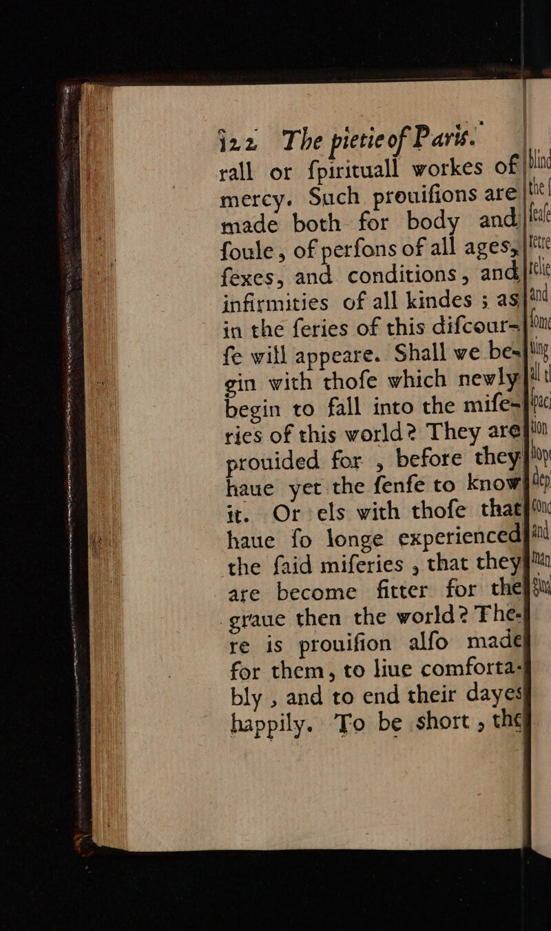 a Steere ser eet immersing es pears Hai, , es ‘ Ai aa nee oe. emask PANT Oa Mem ot 8 RE RELL AIS OS. wn ASA REE ELLE RE mS ees Les rail or fpirituall workes of pla mercy. Such prouifions are |tit| made both for body and: ei! foule, of perfons of all ages) M fexes, and conditions, and elie infirmities of all kindes 3; as jin fe will appeare. Shall we bespilig gin with thofe which newly}ilt begin to fall into the mife- pc ries of this world? They arepiil prouided for , before they hoy haue yet the fenfe to know] 4) ir. Orels with thofe thacpitu haue fo longe experienced|i the faid miferies , that they} are become fitter for theft -graue then the world? The: re is prouifion alfo made for them, to liue comforta- bly , and to end their dayes} happily. To be short , th¢