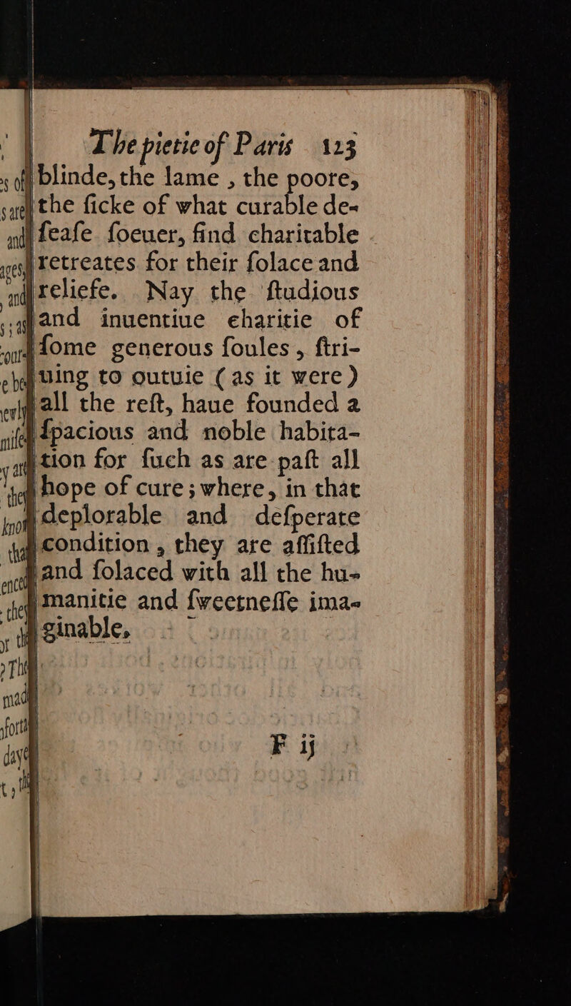 | blinde, the lame , the poore, the ficke of what curable de« Jretreates for their folace and ireliefe. Nay the ftudious .gand inuentiue eharitie of Jfome generous foules, ftri- ‘uing to outuie (as it were ) pall the reft, haue founded 2 i dpacious and noble habita- htion for fuch as are-paft all i hope of cure; where, in that