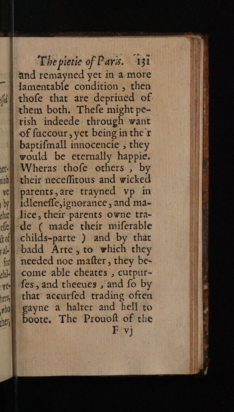 } and remayned yet in a more | lamentable condition , then i thofe that are depriued of } them both. Thefe might pe- 'rish indeede through want — | of fuccour, yet being in the tr '} baptifmall innocencie , they i would be eternally happie. ‘) Wheras thofe others , by sh) their neceffitous and wicked | parents,are trayned vp in | idleneffe,ignorance, and ma- dice, their parents owne tra~ ide ( made their miferable | childs-parte ) and by that i badd Arte, to which they _ needed noe mafter, they be- | come able cheates , cutpur- , fes,and theeues , and fo by ) that’ aceurfed trading often | gayne a halter and hell to | boote. The Prouoft of the Fevj