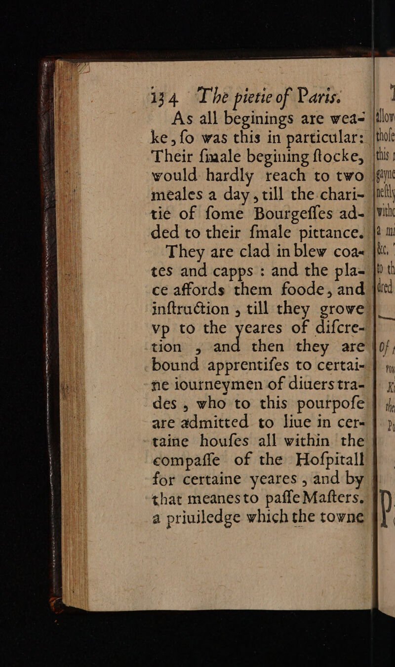 | } | 34 The pietie of Paris; 9 ] As all beginings are weas |ilor ke, fo was this in particular: |thol Their fimale begining ftocke, /this! would hardly reach to two jf meales a day till the chari~ itll tie of fome Bourgeffes ad- |vil ded to their fmale pittance. |@ m They are clad in blew coa« |i.’ tes and capps : and the pla- |i tl ce affords them foode, and |iitd inftruction , till they growe” vp to the Bee of difcre- tion , and then they are }0/; bound apprentifes to certai- | 1 ne iourneymen of diuerstra- | x des , who to this pourpofe | are admitted to liue in cers |), taine houfes all within the. compaffe of the Hofpitall for certaine yeares , and by — that meanesto paffe Mafters. #f) a priuiledge which the towne | D = S =&gt; (