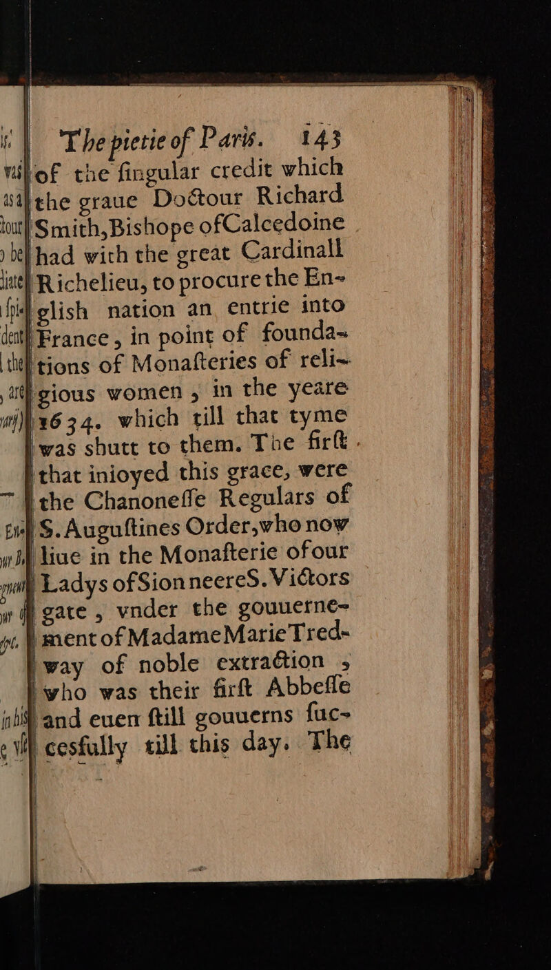 lof the fingular credit which Ithe graue Doctour Richard. | Smith, Bishope ofCalcedoine (had with the great Cardinall ¢ Richelieu, to procure the En~ Hid glish nation an entrie into cit! France , in point of founda= the | tions of Monatteries of reli~ gious women , in the yeare wix634. which rill that tyme Iwas sbutt to them. The firft . ithat inioyed this grace, were ithe Chanoneffe Regulars of 1) S. Auguftines Order,who now liue in the Monafterie ofour Ma Ladys ofSion neereS. Victors wf gate , vnder the gouuerne- | ment of MadameMarieTred- way of noble extradtion 5 - | who was their firft Abbefle sl and euen ftill gouuerns fuc- ¢ cesfully till this day. The