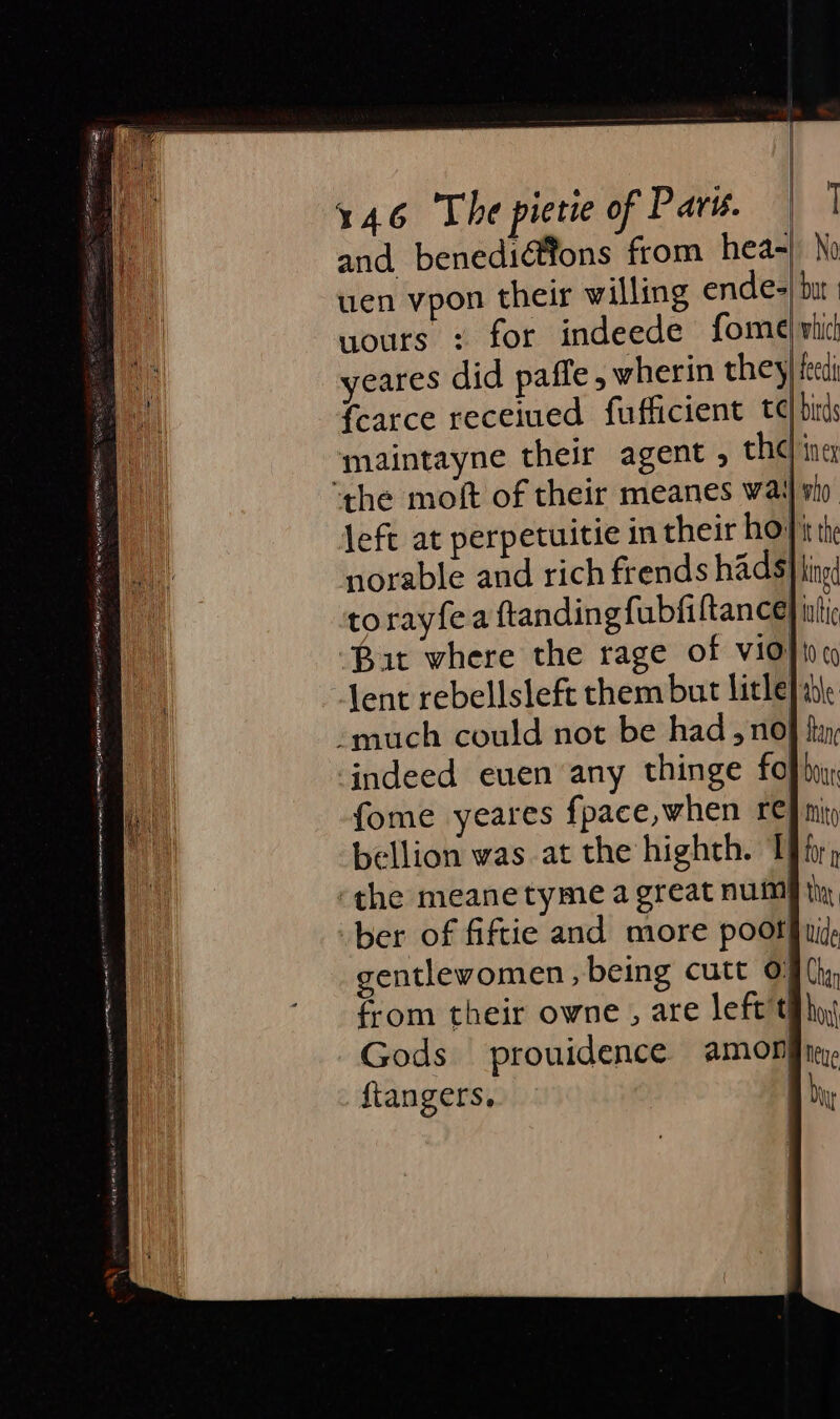 SOE 5 wp sO ASE CS rae a” cet ips hapa ep cc er RET AY OO LOT 146 The pietie of Parv. | | and benediéftons from hea-| No wen vpon their willing endes| bit uours : for indeede fome) whic! yeares did paffe , wherin they) fet fearce receiued fufficient td binds maintayne their agent , chel inex left at perpetuitie in their ho} it the norable and rich frends hads} kingd torayfea ftandingfubfiltance) nti But where the rage of Vid} ioc lent rebellsleft them but litle} able indeed even any thinge fof bo fome yeares fpace,when re} nity bellion was at the highth. Thr; ber of fiftie and more poors uid entlevomen, being cutt O§ (hy, from their owne , are left th ha Gods prouidence amongnr, ftangers, Ay