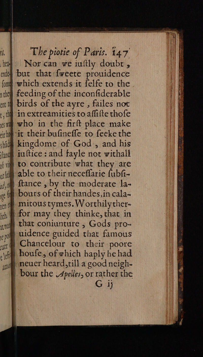 Nor can we iuftly doubr , 4 but that fweete prouidence ) which extends it felfe to the | feeding of the inconfiderable birds of the ayre , failes not in extreamities to aflifte thofe | who in the firft place make it their bufineffe to feeke the | kingdome of God, and his | inftice: and fayle not withall i to contribute what they are (im able to their neceffarie fubfi- j,i {tance , by the moderate la- at fa bours of their handes,in cala- } mitous tymes. W orthilyther- for may they thinke, that in § that coniunture , Gods pro- B uidence guided that famous | Chancelour to their poore | houfe, of which haply he had } neuer heard,till a good neigh- | bour the V4pelles, or rather the