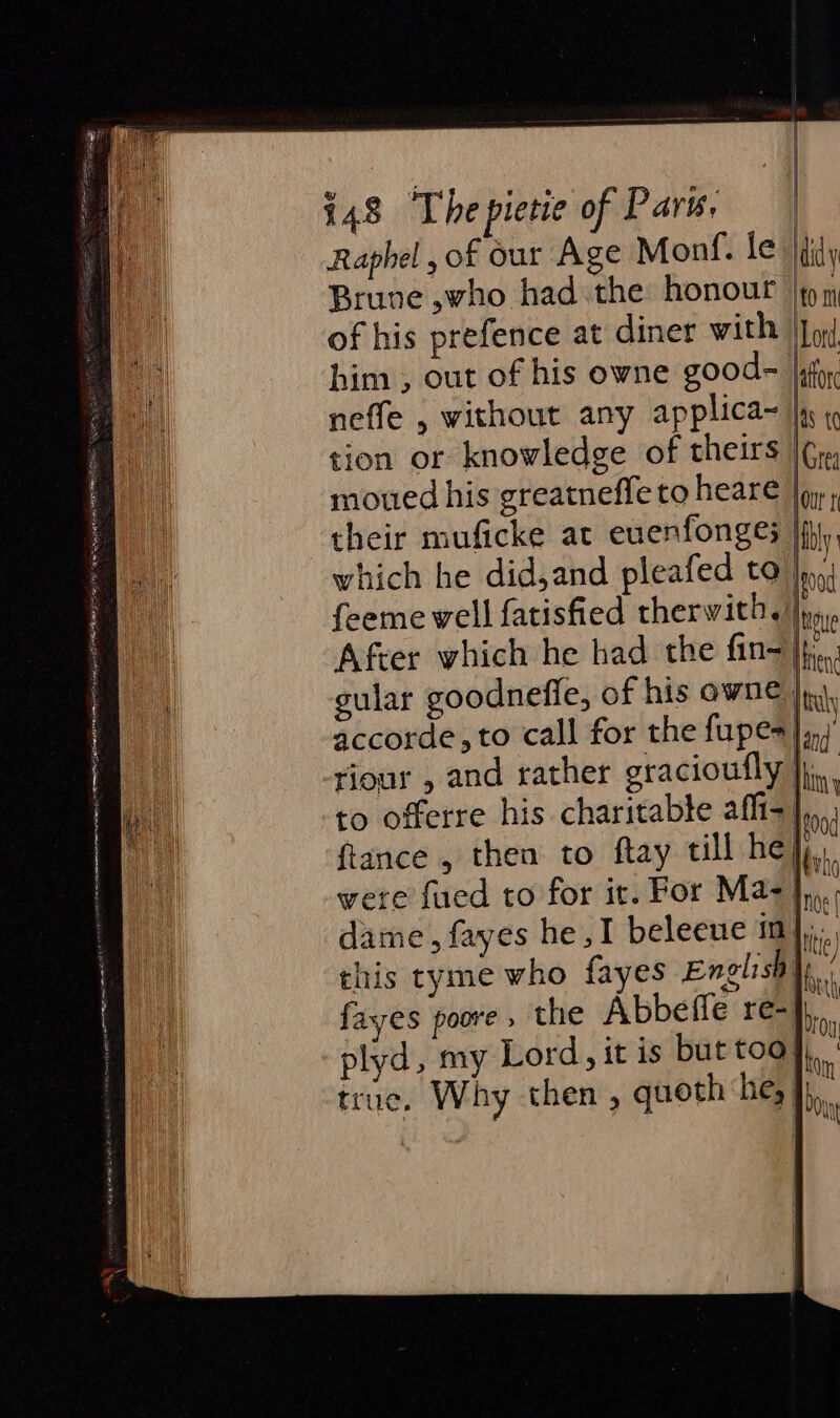 Raphel , of our Age Monf. le didy Brune ,who had the honour |p m of his prefence at diner with Io him , out of his owne good= [ify neffe , without any applica~ |i « tion or knowledge of theirs [G1 moued his greatneffe to heare oy; their muficke at euenfonges jij, which he did,and pleafed to |p feeme well fatisfied therwith. |p, After which he had the fin-jf,.. gular goodnefle, of his owne ji, accorde, to call for the fupes |.) riour , and rather gracioufly }jj,., to offerre his charitable affi-],,,. ftance , then to ftay till he}. were fued to for it. For Mae}. dame, fayes he ,I beleeue m};,.. this tyme who fayes Englisaye. fayes poore » the Abbefle re}... plyd, my Lord, it is but too}, true. Why then, quoth he, }), aS —_ Din