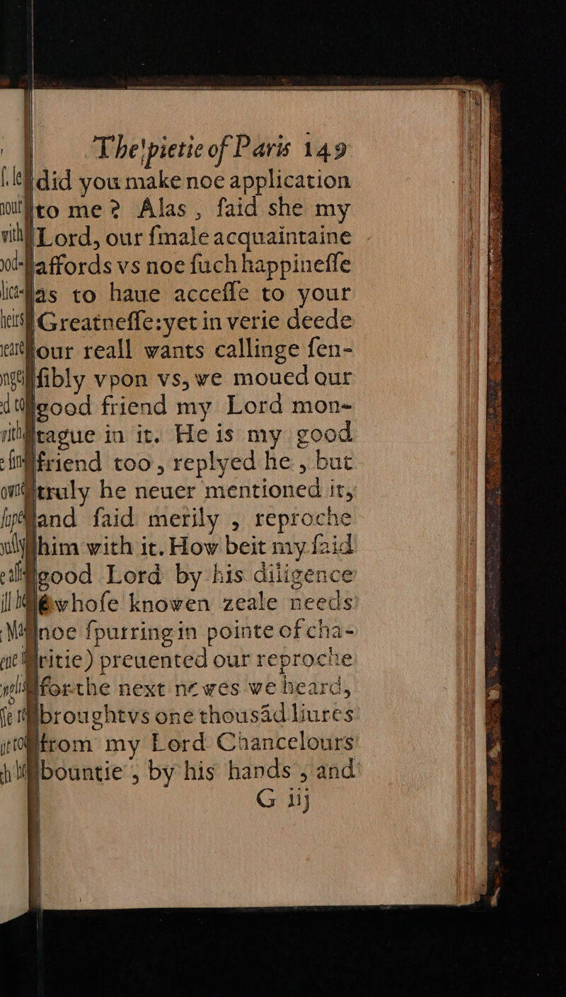 did you make noe application to me? Alas , faid she my {Lord, our {male acquaintaine jaffords vs noe {uch happinefle “las to haue accefle to your | Greatneffe:yet in verie deede jour reall wants callinge fen- ifibly vpon vs, ve moued qur iigood friend my Lord mon~ rit rague in it. He is my good Hfriend too, replyed he, but truly he neuer mentioned it, Wand faid merily , reproche him with it. How beit my faid Wgood Lord by his diligence w@vhofe knowen zeale needs Wnoe {purringin pointe of cha- Mritie) preuented our reproche diiforthe next newes we bearc, Ibrou ghtvs one thousad liures Htrom my Lord Chancelours Ebountie , by his hands , and