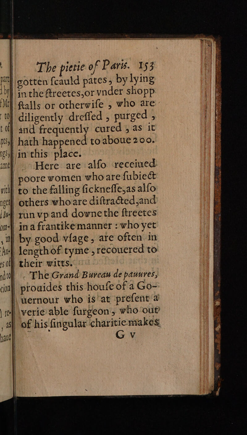 | gotten fcauld pates by lying i) inthe @reetes,or vnder shopp itt} Ralls or otherwife , who are | diligently dreffed , purged , | and frequently cured 4 as it | hath happened to aboue 200. vin this place. | - Here are alfo receiued | poore women who are fubiect to the falling fickneffe,as alfo others whoare diftra@ed,and | run vpand downe the ftreetes | ina frantikemanner : who yet i) by good vfage, are often. in | lengthof tyme , recoucred to i} cheir witts. : |. The Grand Bureau de pauures, | prouides this houfe of a Go- wernour who is at prefent a 1) \verie able furgeon, who ou _ of his fingular charitie makes ae Gv
