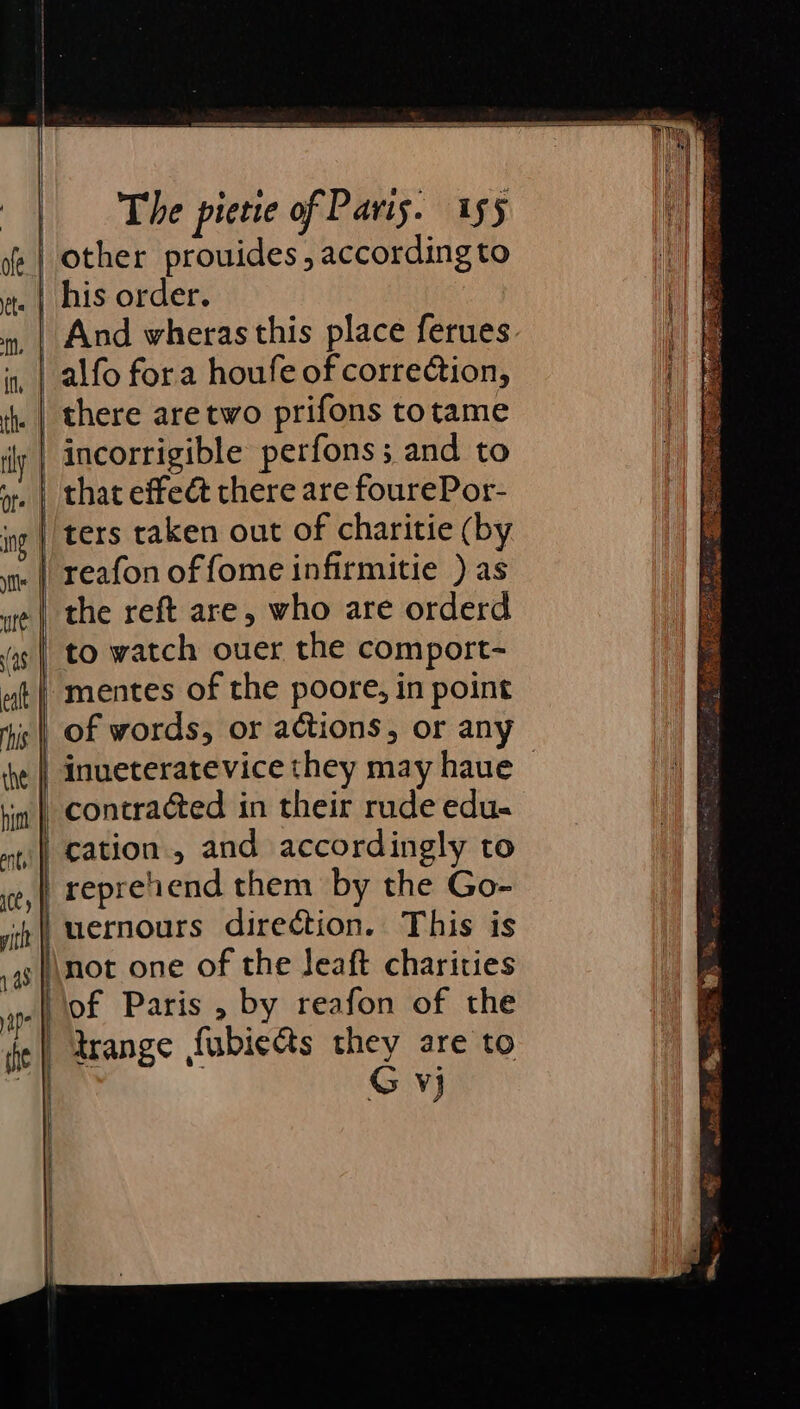 S r oS Fg SO = ae sS- = 55 eo as = —&lt;_&lt;_&lt;_*_Z__EEE . j . | i | The pietie of Paris. 155 his order. And wheras this place ferues incorrigible perfons; and to that effeét there are fourePor- to watch ouer the comport- mentes of the poore, in point cation, and accordingly to repreiiend them by the Go- trange fubiects they are to G Vj Rw ee ese St a Ow: ie 2 a 8 &amp; ots a: ie
