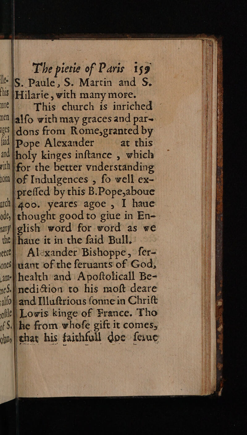 le Is. Paule, S. Martin and S. is |Hilarie, with many more. | This church is inriched itt Jalfo with may graces and par~ iss | dons from Rome,granted by lid |Pope Alexander at this and holy kinges inftance , which rit'|for the better vnderstanding ‘of Indulgences , fo well ex- prefled by this B.Pope,abowe uch) goo. yeares agoe , I haue ol)! thought good to giue in En- ay glish word for word as we ht || haue it in the faid Bull. et} Alexander Bishoppe,’ fer- ones) uant of the feruants of God, ane health and Apoftolicall Be- iS |nedition to his moft deare afo} and Iluftrious fonne in Chrift \Lovwis kinge of France. Tho f 5.) he from whofe gift it comes, im | chat his faithfull doe ferue )