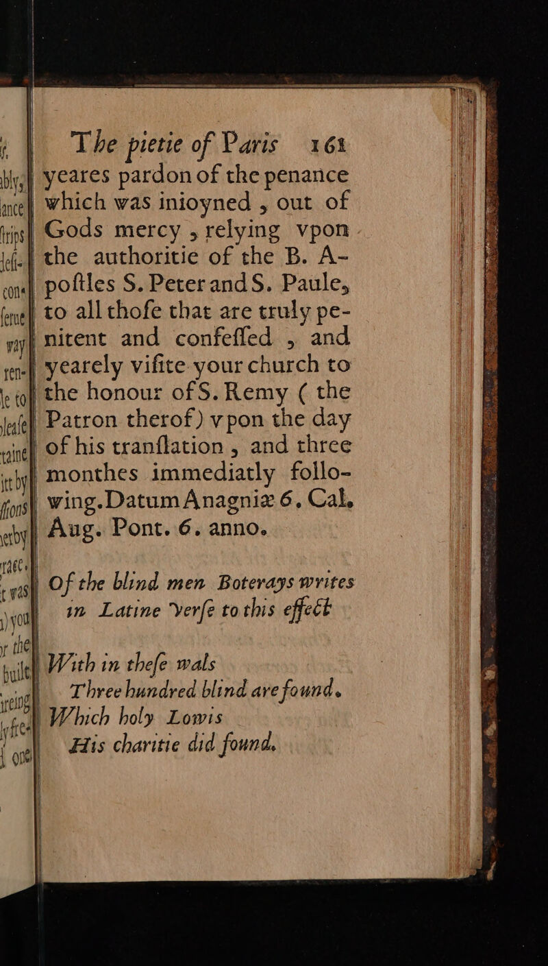 i yeares pardon of the penance | which was inioyned , out of is] Gods mercy , relying vpon | the authoritie of the B. A- | poftles S. PeterandS. Paule, to all thofe that are truly pe- }mitent and confefled , and | yearely vifite your church to ithe honour of S. Remy ( the Patron therof) vpon the day of his tranflation , and three monthes immediatly follo- wing. Datum Anagniz 6, Cal, | Aug. Pont. 6. anno. | Of the blind men Boterays writes in, Latine ‘verfe tothis effect Ba. «ie Beedt is, raat Te o bee Si