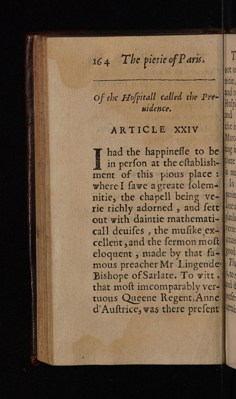 Of che Hofpitall called the Pre- | uidence. ARTICLE XXIV had the happinefie to be #5! in perfon at the eftablish-| here ment of this pious place : | whereI fawe agreate folem- nitie, the chapell being ve-. rie richly adorned , and fete }? out with daintie mathemati- call deuifes , the mufike.ex- 9 cellent, and the fermon moft Pe eloquent , made by that fa- Good mous preacher Mr Lingendey Bishope of Sarlate. To witt.ff that moft imcomparably ver-| tuous Queene Regent, Anne] d’Auftrice, was there prefent pt