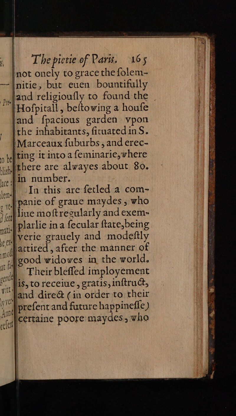 not onely to grace the folem- initie, bue euen bountifully jand religioufly to found the ‘Hofpitall, beftowing a houfe and fpacious garden vpon ithe inhabitants, ficuated inS. |Marceaux fuburbs, and erec- iting it into a feminarie,where }there are alwayes about 80. jin number. In this are fetled a com- |panie of graue maydes, who live moftreeularly and exem- | plarlie ina fecular ftate,being Jverie grauely and modeftly jPattired , after the manner of ‘; good widowes in the world, | Their blefled imployement ‘is, to receiue, gratis, inftruct, and dire&amp; (in order to their prefent and future happinefle) cettaine poore maydes, who