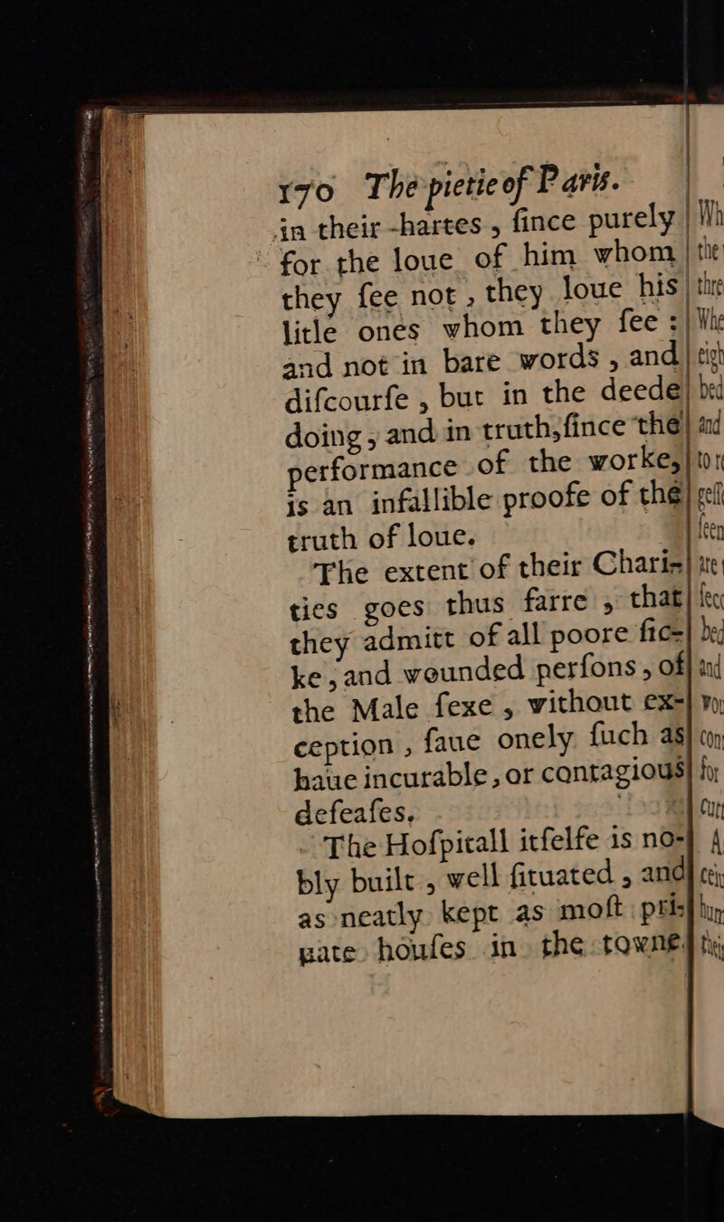 efeitos sig ? - PARLE BWA EERE SE OM LEL I ig NIP eS seen pene tate ENON AE art AE RN Na 170 The pietie of Paris. the: thre Whe performance of the worke, is an infallible proofe of the truth of loue. ties goes thus farre ; that ke, and wounded perfons , of the Male fexe , without ex- ception , faue onely fuch as haue incurable, or contagious defeafes, Ta ~ The Hofpitall irfelfe is no- bly built, well fituated , and as neatly kept as moft pel: pate houfes in. the towne: lor My ft City