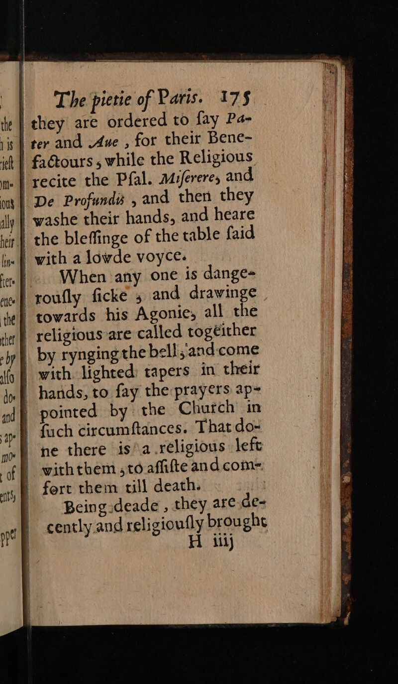 they are ordered to fay Pa- ter and .Aue , for their Bene- | fadtours , while the Religious | recite the Pfal. Mufereres and | De Profundé , and then they | washe their hands, and heare \ the bleffinge of the table faid | with a lowde voyce. | When any one is dange- | roufly ficke 5 and drawinge towards his Agonie, all the religious are called togeither | by rynging the bell;and:come | with. lighted: tapers in their | hands, to fay the prayers ap= pointed by the Church in | fach circumftances. That do- he there is°a.réligious left withthem ,to affifte and com- fort them till death. Being deade , they are de- cently and religioufly brought Hi ij