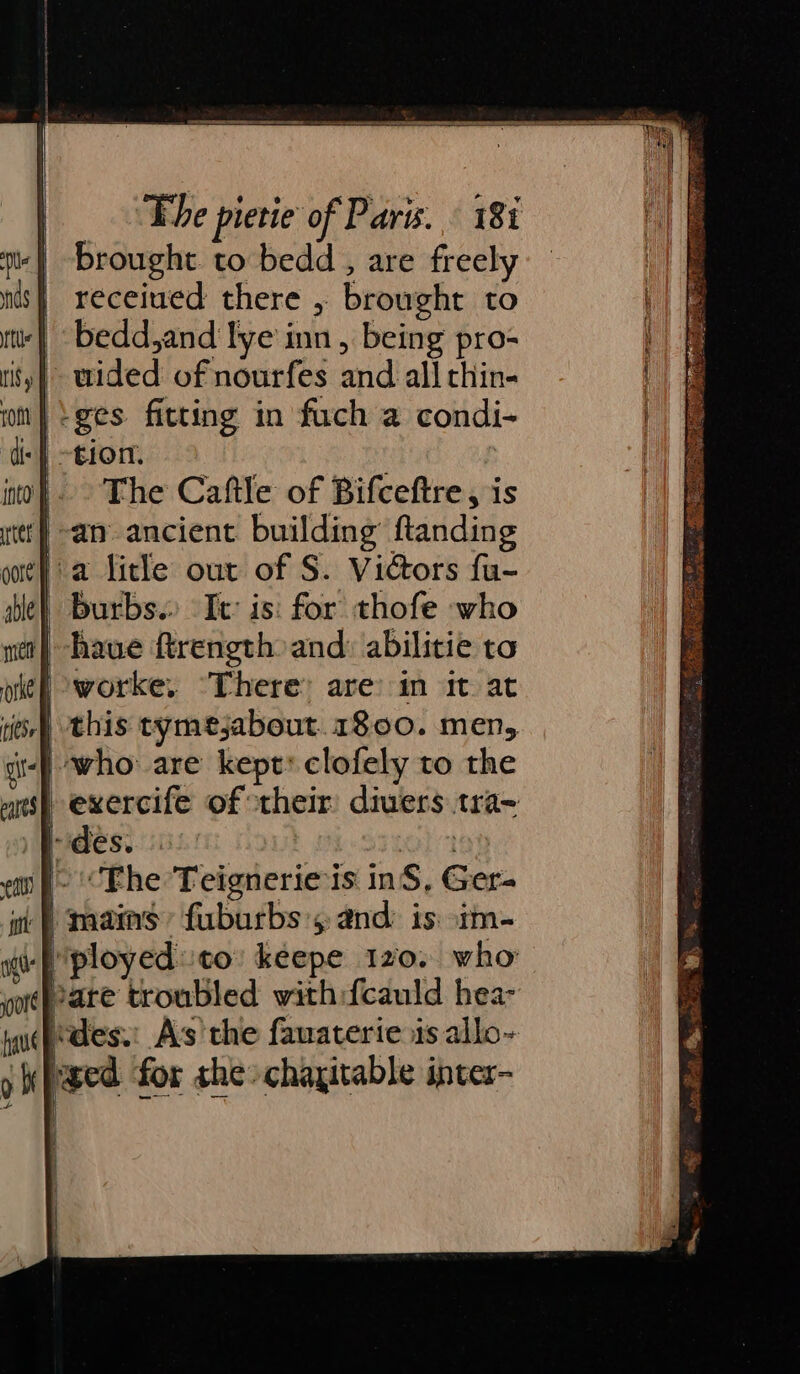 brought to bedd, are freely receiued there , brought to bedd,and lye inn, being pro- uided of nourfes and all thin- -ges fitting in fuch a condi- |. The Caftle of Bifceftre, is -aty ancient. building ftanding a litle out of S. Vicors fu- burbs. It: is: for thofe who | have ftrength and: abilitie ta | exercife of their divers tra- ei f- “Fhe Teignerie is inS, Ger- i) mains fuburbs 4 and is im- I) ployed to keepe 120. who hare troubled with:fcauld hea- des. As'the fawaterie is allo~ ae N Sea ee . ee eT Specs . = * “2 % f: &gt;. epee &gt; lc = xs A ee Sil ie NORE PENARE Wee ove, Ws AB) ag ne 2 . Bee A TS iN a