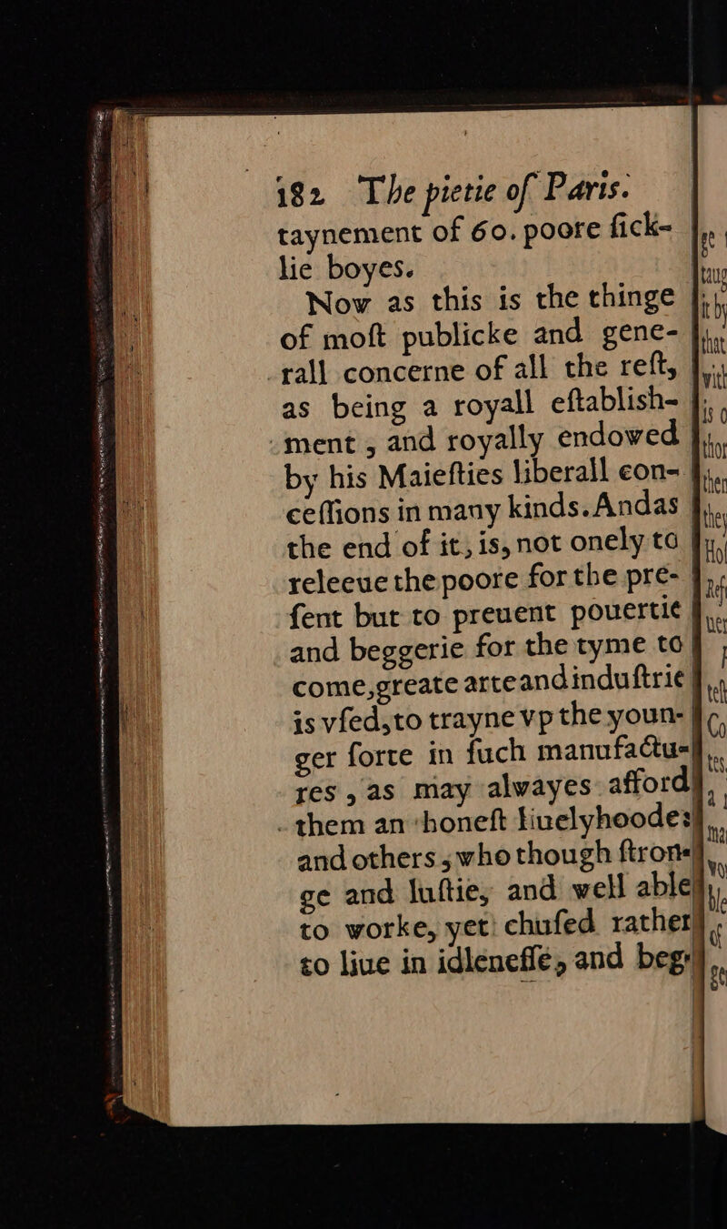 taynement of 60. poote fick-_ lie boyes. Nov as this is the thinge |; of moft publicke and gene- rall concerne of all the reft, },. as being a royall eftablish- i. ment, and royally endowed | by his Maiefties liberall eons | ceffions in many kinds. Andas the end of it, is, not onely ta | releeve the poore for the pre- | fent but to preuent pouerti¢ and beggerie for the tyme to} come,greate arteandinduftri¢ | is vfed,to trayne vp the youn- | ger forte in fuch manufactu- res, as may alwayes: afford! _ them an ‘honeft tinelyhoodes and others ; who though ftron« ge and Iuftie, and well able| to worke, yet! chufed rather to live in idlenefle, and begy