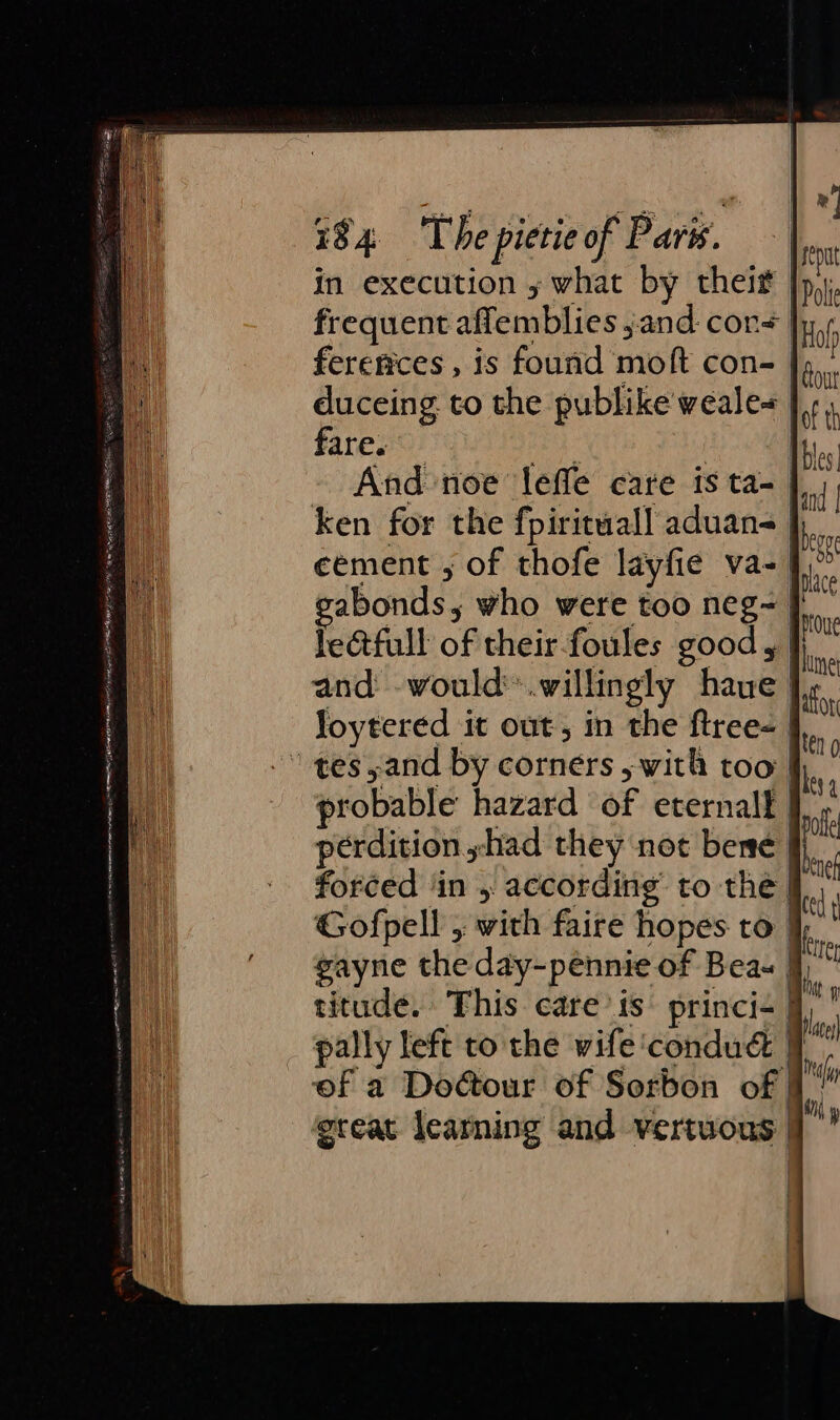 in execution y what by thei |p, frequent affemblies jand cor | ferences , is fourid moft con- |, duceing to the publike'weale=_ fare. | | And noe leffe care is ta- | ken for the fpirituall aduans | eement , of thofe layfie va- J.” abonds, who were too neg- le@tfull of their foules good, | and -would™.willingly have | Joytered it out, in the ftree- | “-tess;and by corners , with too | probable hazard of eternalf | of perdition shad they not bene i forced ‘in , according to the | 4 Gofpell ; with faire hopes to | gayne the day-pennie of Beas jj titude. This care’ is’ princi- | pally left to the wife ‘condudé | of a Dour of Sorbon of ereat learning and vertuous
