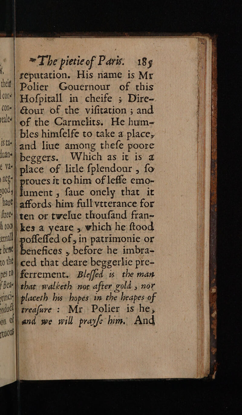 theit cone | COfls alee [Ste | {yan ¢ Vash neg 000 have frees h t00 en - bette} ro the pes tO} SS ee ~The pietieof Paris. 18s Polier Gouernour of this Hofpitall in cheife ; Dire- Gour of the vifitation ; and of the Carmelits. He hum-= bles himfelfe to take a place, and live among thefe poore beggers. Which as it is 2 place of litle fplendour , fo proues it tohim of leffle emo- lument , faue onely that it ten or twelue thoufand fran- kes a yéare 5. which he ftood benefices , before he imbra- ced that deare beggerlie pre- | ferrement. Bleffed is the man f Beas incl dod on o that walketh nor after gold , nor placeth his hopes in the heapes of treafuve : Mr Polier is he, | ee Oe Sonar aoa shnmtnaie nat x = = = = = 4 &gt; oP. as . ph lee 3 ¥ - te Bag gen ont SOLES SOM ne PS 2 PN GE ROS SNR RA ES Rta: Pas 5 Sa ail Sa eae RS ve ate ip I AN gL ew 4s Mee Sew AR ary peerage Se an eed By ok s Bows ates 2 * fe Ss