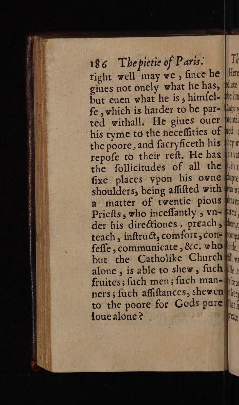 right well may we , fince he | Her giues not onely what he has, jtlate but euen what he is; himfel- fe ,which is harder to be par= jai ted withall. He giues over pint his tyme to the neceffities of | the poore, and facryficeth his } repofe to their reft. He has fi the follicitudes of all the iin: fixe places vpon his owne} shoulders, being affifted with} a matter of twentie pious fi Priefts, vho inceflantly , vn=ifite, der bis direétiones, preach, fin, teach, inftruét, comfort 5 cons fony feffe , communicate ; &amp;c. who fin, but the Catholike Church iil, alone , is able to shew, fuch®t, , fruites; fuch men; fuch man=jhth, to the poore for Gods pure! ioue alone ?