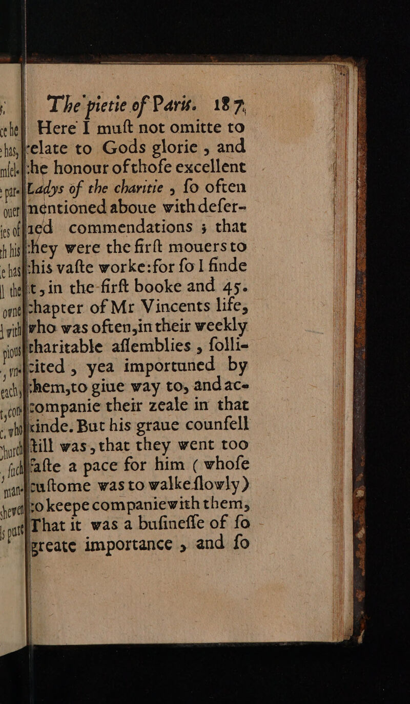 | Here I mutt not omitte to relate to Gods glorie , and che honour of thofe excellent Ladys of the charitie ; fo often inentioned aboue withdefer- lied commendations 3 that they were the firft mouersto ehasfehis vafte worke:for fol finde it, in the-firft booke and 45. chapter of Mr Vincents life, ‘tjwho. was often,in their weekly itharitable aflemblies , folli- cited , yea importuned by rhem,to giue way to, andace ¢ompeom panic their zeale in that - ghipsinde. But his graue counfell yi till was, that they went too alte a pace for him ( whofe Jcuftome was to walkeflowly ) to keepe companiewith them, That it was a bufinefle of fo greate importance 5 and fo
