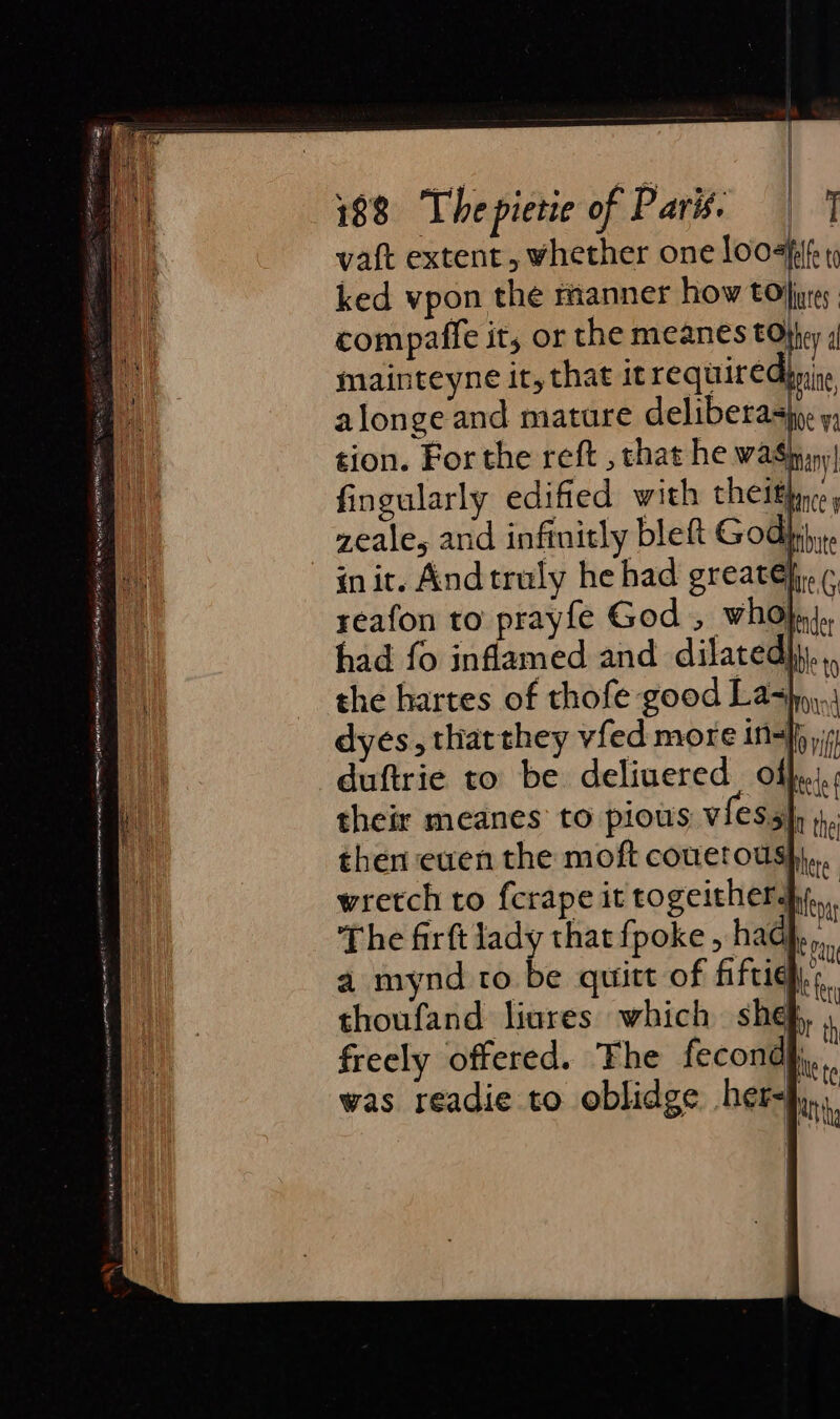| 188 Thepietie of Parts | 1 vat extent, whether one loo-fi{f: 9 ked vpon the manner how tors. compaffe it, or the meanes tOjtey 4 mainteyne it, that it required ine alonge and mature deliberasin: y; tion. For the reft , chat he wa$ppny| fingularly edified with theiffarce y zeale, and infinitly bleft God), init. Andtruly he had greatéj;, ¢ reafon to prayfe God , who}n).. had fo inflamed and dilatedyy..,, the hartes of thofe good Lahn), dyes, thatthey vfed more ini, vif duftrie to be deliuered offs their meanes to pious VES 5} 1, then even the moft couetoush),., wretch to fcrape it togeitherdjy,,, The firft lady that {poke , had}, a mynd to be quitt of fiftichy;, thoufand liares which shef, » freely offered. The fecondh,, . was readie to oblidge her, U
