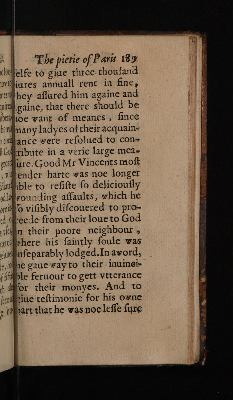 Helfe to giue three. thoufand liures annuall rent in fine, Whey affured him againe and }gaine, that there should be foe want of meanes , fince Hnany ladyes of heir acquain- ithéiRance were refolued to con- Hribute in a verie large mea Rure.Good Mr Vincents moft ender harte was noe longer lible to refifte fo delicioufly frounding affaults, which he Wo vifibly difcouered to pro- teede from their lowe to God ia their poore neighbour , where his faintly foule was cingnfeparably lodged.Inaword, , life gaue way to their inuinei- fffifle feruour to gett vtterance ) dor their monyes. And to fotpiue teftimonie for his owne &gt; c heppart that he was noeleffe {ure