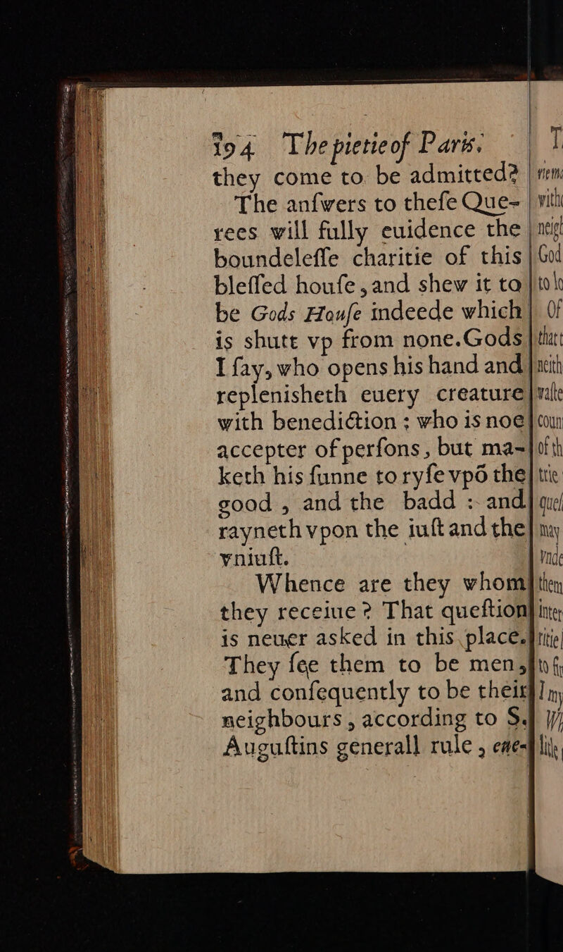 they come to. be admitted? The anfwers to thefe Que- rees will fully euidence the boundeleffe charitie of this bleffed houfe,and shew it ta is shute vp from none.Gods I fay, who opens his hand and with benediction : who is noe accepter of perfons, but ma- ‘ 116 hi swith neie | God bok =— | thee neith valte coun of th keth his funne to ryfevp6 the trie rayneth vpon the iuftand the: yniuft. Whence are they whom they receiue ? That queftion is neuer asked in this place. They fee them to be men, and confequently to be their neighbours , according to S$, Auguftins general] rule , eae- may nde hen inter tle t0 fi | ] In —s — | lie |