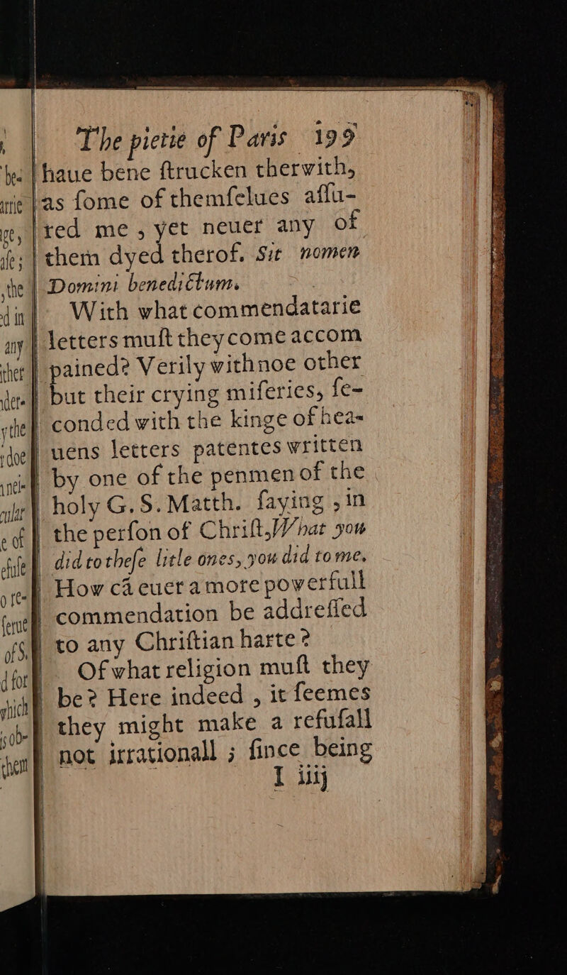 ‘Thaue bene ftrucken therwith, bas fome of themfelues aflu- Ired me, yet neuer any of .| them dyed therof. Sit nomen Domini benediétum. | With what commendatarie | letters muft they come accom | pained? Verily withnoe other .} but their crying miferies, {e- conded with the kinge of hea- uens letters patentes written .} by one of the penmen of the holy G.S. Matth. faying ,in didtothefe litle ones, pow did tome. How ca euer a more powerfull | commendation be addrefied to any Chriftian harte ¢ Of what religion muft they | be? Here indeed , it feemes not irrational ; fince being T iy - &lt;= | tert Sen De ABN OSM Stet an Re ea itinch: 2 ih: ai Cae ana ae So: ae rie Se STs ie 4