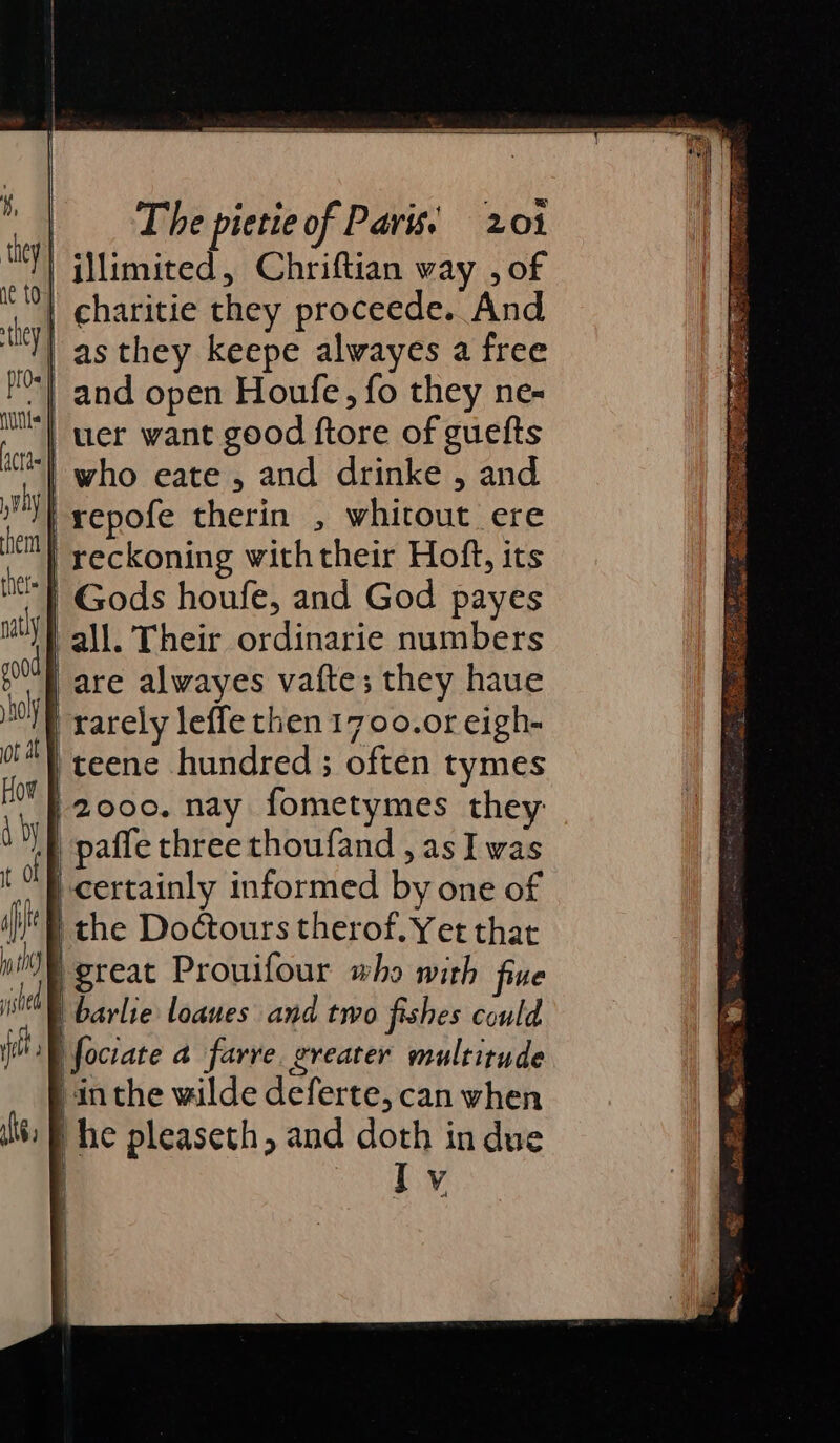 | illimited, Chriftian way , of | charitie they proceede. And as they keepe alwayes a free “| and open Houfe, fo they ne- uer want good ftore of guefts | who eate 5 and drinke , and | repofe therin , whitout ere “} reckoning withtheir Hoft, its | Gods houfe, and God payes | all. Their ordinarie numbers | are alwayes vafte; they haue | rarely leffe then 1700.0r eigh- teene hundred ; often tymes | 2000. nay fometymes they ‘E paffe three thoufand , as I was certainly informed by one of I the Doctours therof. Yet that great Prouifour who with fine | barlie loanes and two fishes could i fociate a farve. greater multitude in the wilde deferte, can when he pleaseth, and doth in due Iv ss