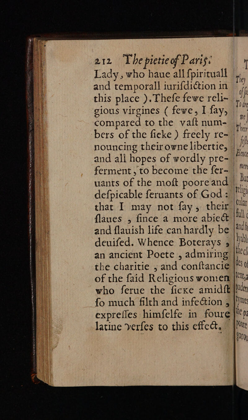Lady, who haue all fpirituall and temporall iurifdiction in | this place ). Thefe fewe reli- | gious virgines ( fewe, I fay, © compared to the vaft num- bers of the fieke ) freely re- nouncing their owne libertie, | and ali hopes of wordly pre- ferment, to become the fer- uants of the moft poore and that I may not fay, their | flaues , fince a more abie&amp; | and flauish life canhardly be | deuifed. Whence Boterays 5 |/ an ancient Poete , admiring | the charitie ; and conftancie | of the faid Religious women who ferue the ficxe amidf{t fo much filth and infection , } exprefles himfelfe in foure}} latine verfes to this effect,