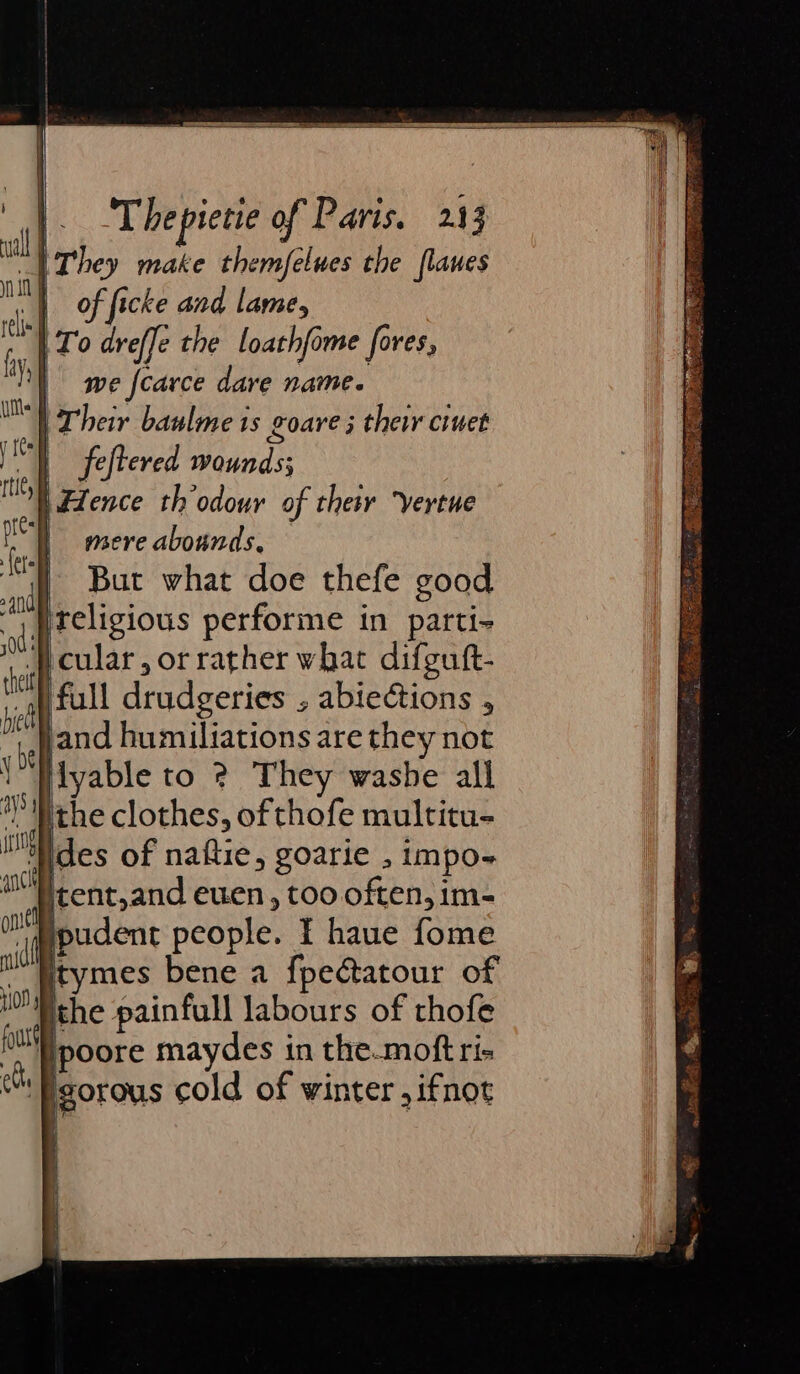 “They make themfelues the flanes | of ficke and lame, | To dreffe the loathfome fores, | we fcarce dare name. | Their baulme ts goare 5 thei ciuet ) feftered wounds; i fence th odour of their “vertue | mere abounds, — | But what doe thefe good }ireligious performe in parti- cular, or rather what difgutt- full drudgeries , abiections , jand humiliations are they not lyable to 2 They washe all *Mrhe clothes, of thofe multitu- ‘Ndes of naftie, goarie , impo-~ itent,and euen , too often, im- i@pudent people. I haue fome itymes bene a fpectatour of the painfull labours of thofe /poore maydes in the.moft ris | igorous cold of winter ,ifnot